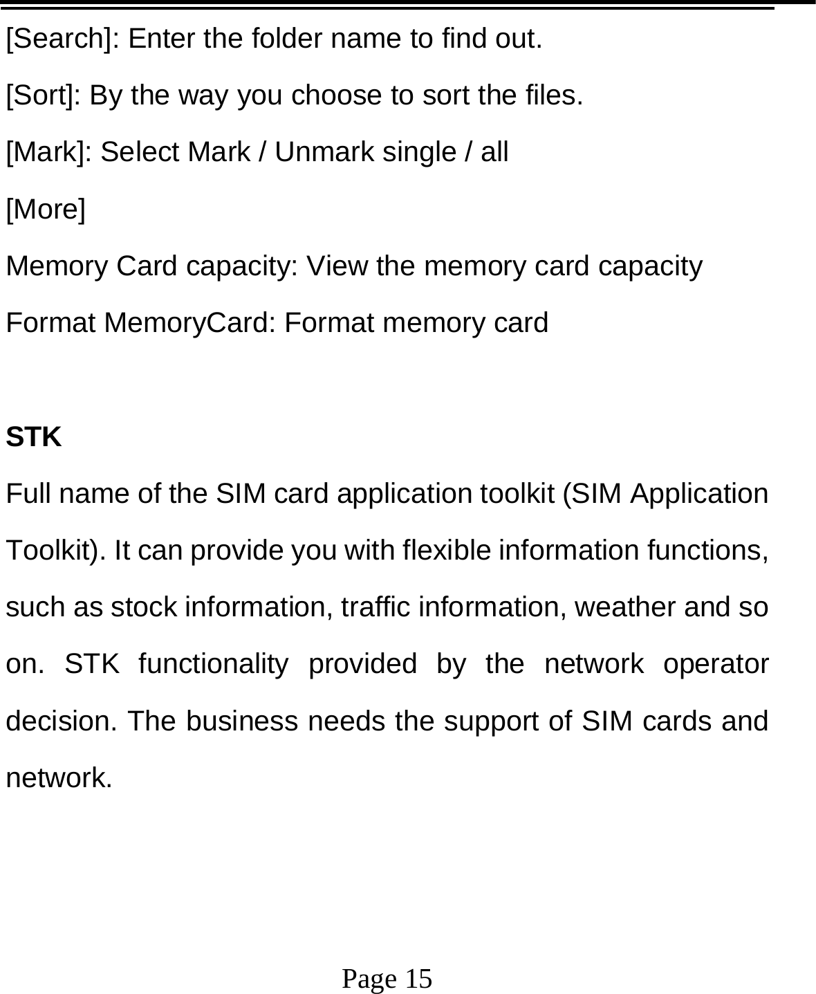   Page 15  [Search]: Enter the folder name to find out. [Sort]: By the way you choose to sort the files. [Mark]: Select Mark / Unmark single / all [More] Memory Card capacity: View the memory card capacity Format MemoryCard: Format memory card  STK Full name of the SIM card application toolkit (SIM Application Toolkit). It can provide you with flexible information functions, such as stock information, traffic information, weather and so on. STK functionality provided by the network operator decision. The business needs the support of SIM cards and network.  