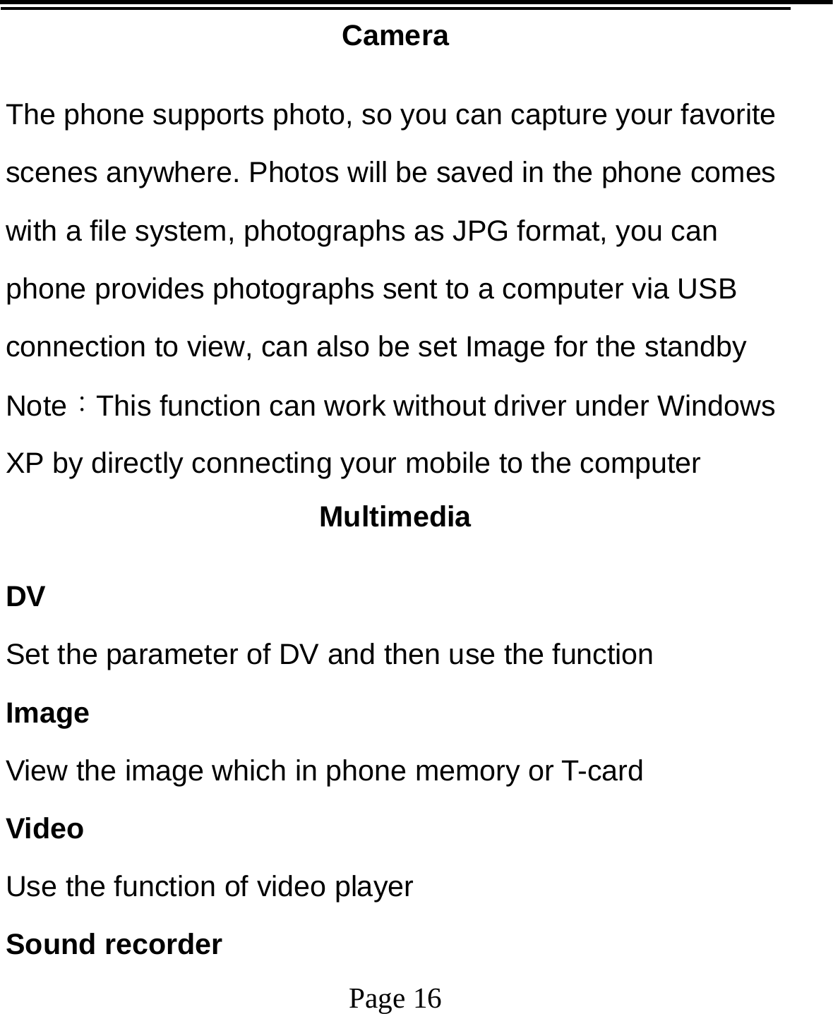   Page 16  Camera The phone supports photo, so you can capture your favorite scenes anywhere. Photos will be saved in the phone comes with a file system, photographs as JPG format, you can phone provides photographs sent to a computer via USB connection to view, can also be set Image for the standby Note：This function can work without driver under Windows XP by directly connecting your mobile to the computer Multimedia DV Set the parameter of DV and then use the function   Image View the image which in phone memory or T-card Video Use the function of video player Sound recorder 