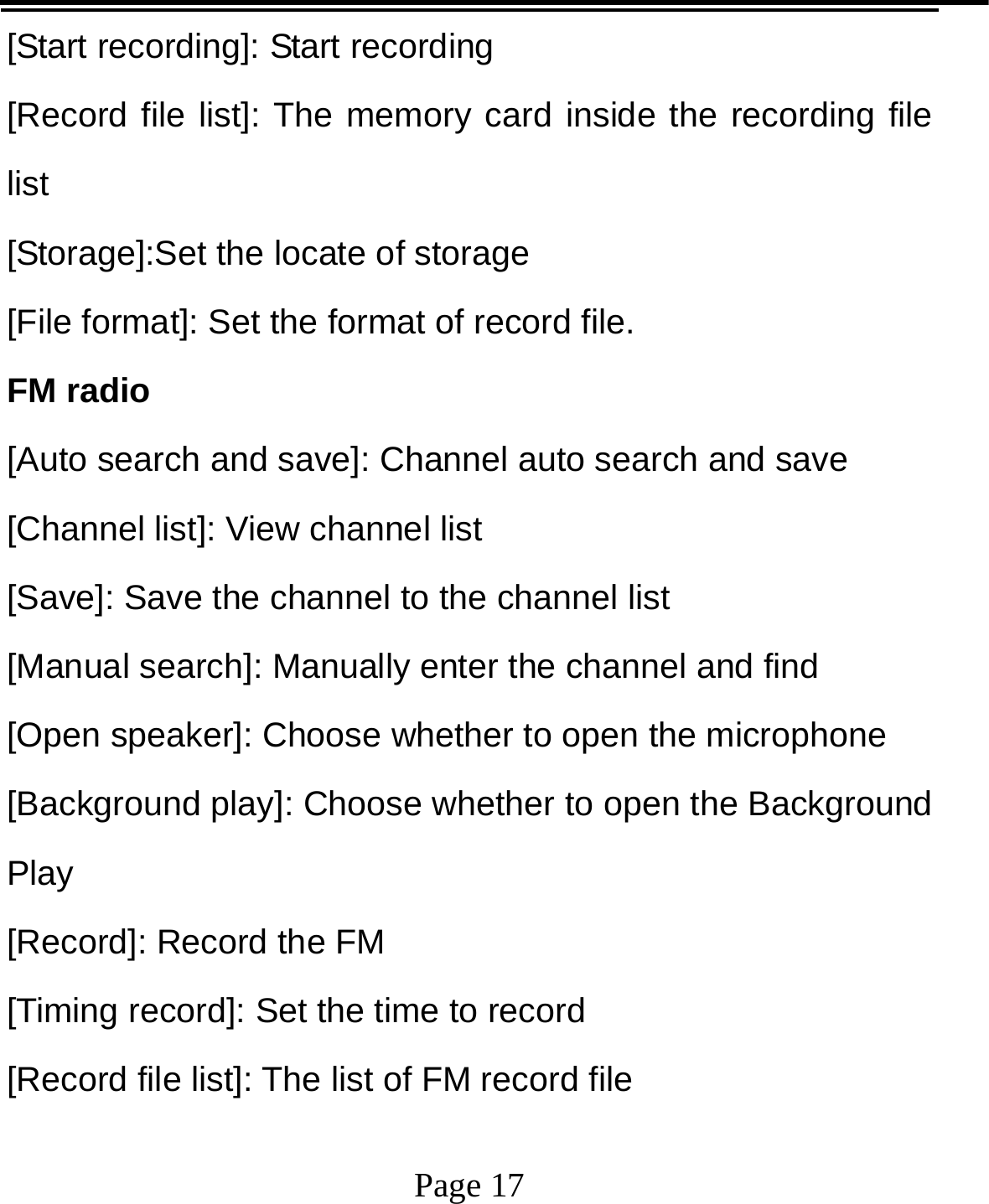   Page 17  [Start recording]: Start recording [Record file list]: The memory card inside the recording file list [Storage]:Set the locate of storage [File format]: Set the format of record file. FM radio [Auto search and save]: Channel auto search and save [Channel list]: View channel list [Save]: Save the channel to the channel list [Manual search]: Manually enter the channel and find [Open speaker]: Choose whether to open the microphone [Background play]: Choose whether to open the Background Play [Record]: Record the FM [Timing record]: Set the time to record [Record file list]: The list of FM record file 