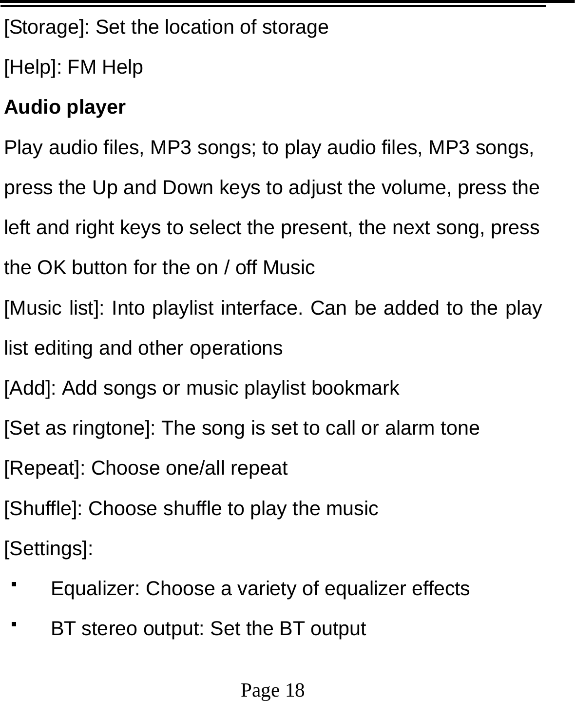   Page 18  [Storage]: Set the location of storage [Help]: FM Help Audio player Play audio files, MP3 songs; to play audio files, MP3 songs, press the Up and Down keys to adjust the volume, press the left and right keys to select the present, the next song, press the OK button for the on / off Music [Music list]: Into playlist interface. Can be added to the play list editing and other operations [Add]: Add songs or music playlist bookmark [Set as ringtone]: The song is set to call or alarm tone [Repeat]: Choose one/all repeat   [Shuffle]: Choose shuffle to play the music [Settings]:   Equalizer: Choose a variety of equalizer effects   BT stereo output: Set the BT output 