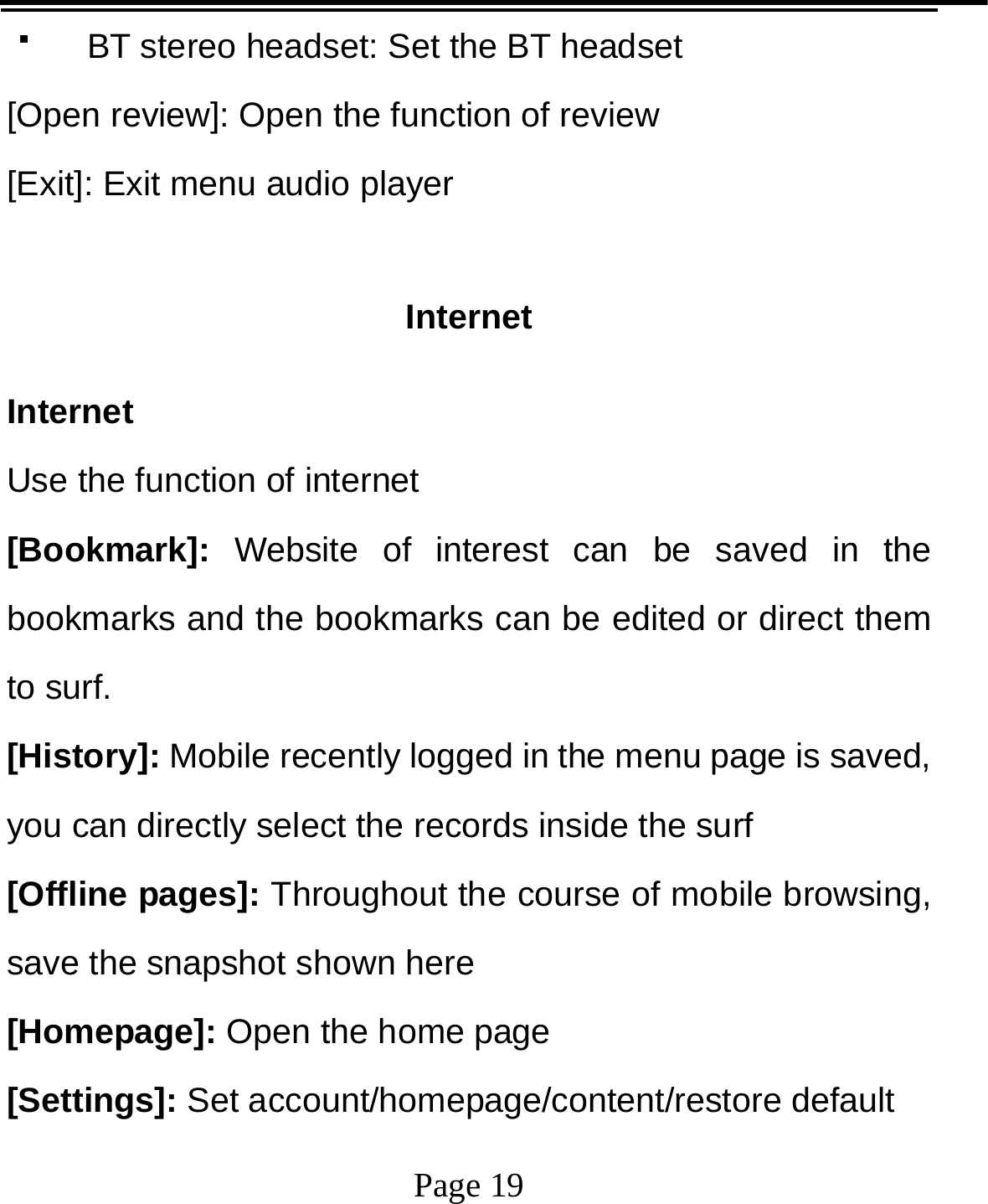   Page 19    BT stereo headset: Set the BT headset [Open review]: Open the function of review [Exit]: Exit menu audio player  Internet Internet Use the function of internet [Bookmark]: Website of interest can be saved in the bookmarks and the bookmarks can be edited or direct them to surf. [History]: Mobile recently logged in the menu page is saved, you can directly select the records inside the surf [Offline pages]: Throughout the course of mobile browsing, save the snapshot shown here [Homepage]: Open the home page [Settings]: Set account/homepage/content/restore default   