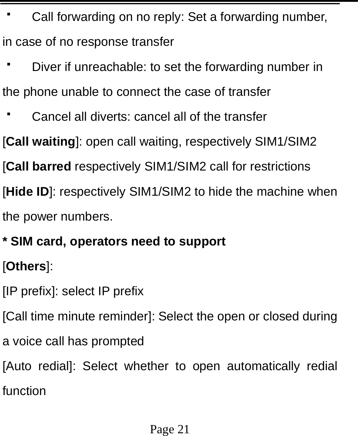   Page 21    Call forwarding on no reply: Set a forwarding number, in case of no response transfer   Diver if unreachable: to set the forwarding number in the phone unable to connect the case of transfer   Cancel all diverts: cancel all of the transfer [Call waiting]: open call waiting, respectively SIM1/SIM2 [Call barred respectively SIM1/SIM2 call for restrictions [Hide ID]: respectively SIM1/SIM2 to hide the machine when the power numbers.   * SIM card, operators need to support [Others]: [IP prefix]: select IP prefix [Call time minute reminder]: Select the open or closed during a voice call has prompted [Auto redial]: Select whether to open automatically redial function 