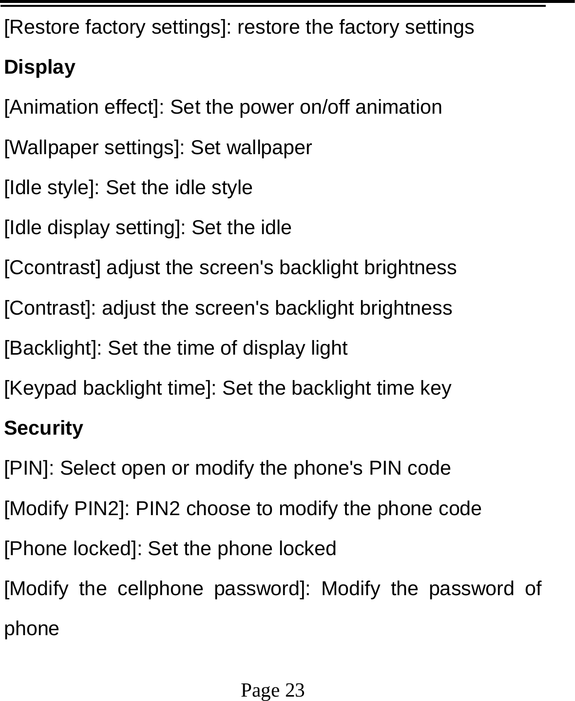   Page 23  [Restore factory settings]: restore the factory settings Display [Animation effect]: Set the power on/off animation [Wallpaper settings]: Set wallpaper [Idle style]: Set the idle style [Idle display setting]: Set the idle [Ccontrast] adjust the screen&apos;s backlight brightness [Contrast]: adjust the screen&apos;s backlight brightness [Backlight]: Set the time of display light [Keypad backlight time]: Set the backlight time key Security [PIN]: Select open or modify the phone&apos;s PIN code [Modify PIN2]: PIN2 choose to modify the phone code [Phone locked]: Set the phone locked [Modify the cellphone password]: Modify the password of phone 