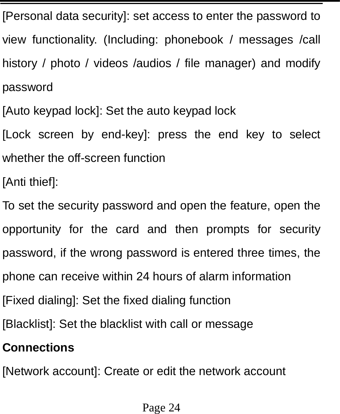   Page 24  [Personal data security]: set access to enter the password to view functionality. (Including: phonebook / messages /call history / photo / videos /audios / file manager) and modify password [Auto keypad lock]: Set the auto keypad lock [Lock screen by end-key]: press the end key to select whether the off-screen function   [Anti thief]:   To set the security password and open the feature, open the opportunity for the card and then prompts for security password, if the wrong password is entered three times, the phone can receive within 24 hours of alarm information   [Fixed dialing]: Set the fixed dialing function [Blacklist]: Set the blacklist with call or message Connections [Network account]: Create or edit the network account 