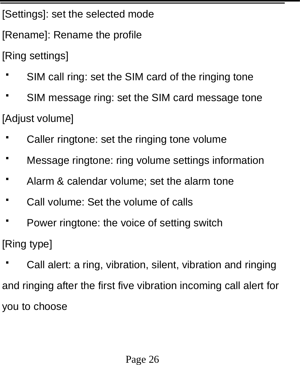   Page 26  [Settings]: set the selected mode [Rename]: Rename the profile [Ring settings]   SIM call ring: set the SIM card of the ringing tone   SIM message ring: set the SIM card message tone [Adjust volume]   Caller ringtone: set the ringing tone volume   Message ringtone: ring volume settings information   Alarm &amp; calendar volume; set the alarm tone   Call volume: Set the volume of calls   Power ringtone: the voice of setting switch [Ring type]   Call alert: a ring, vibration, silent, vibration and ringing and ringing after the first five vibration incoming call alert for you to choose 