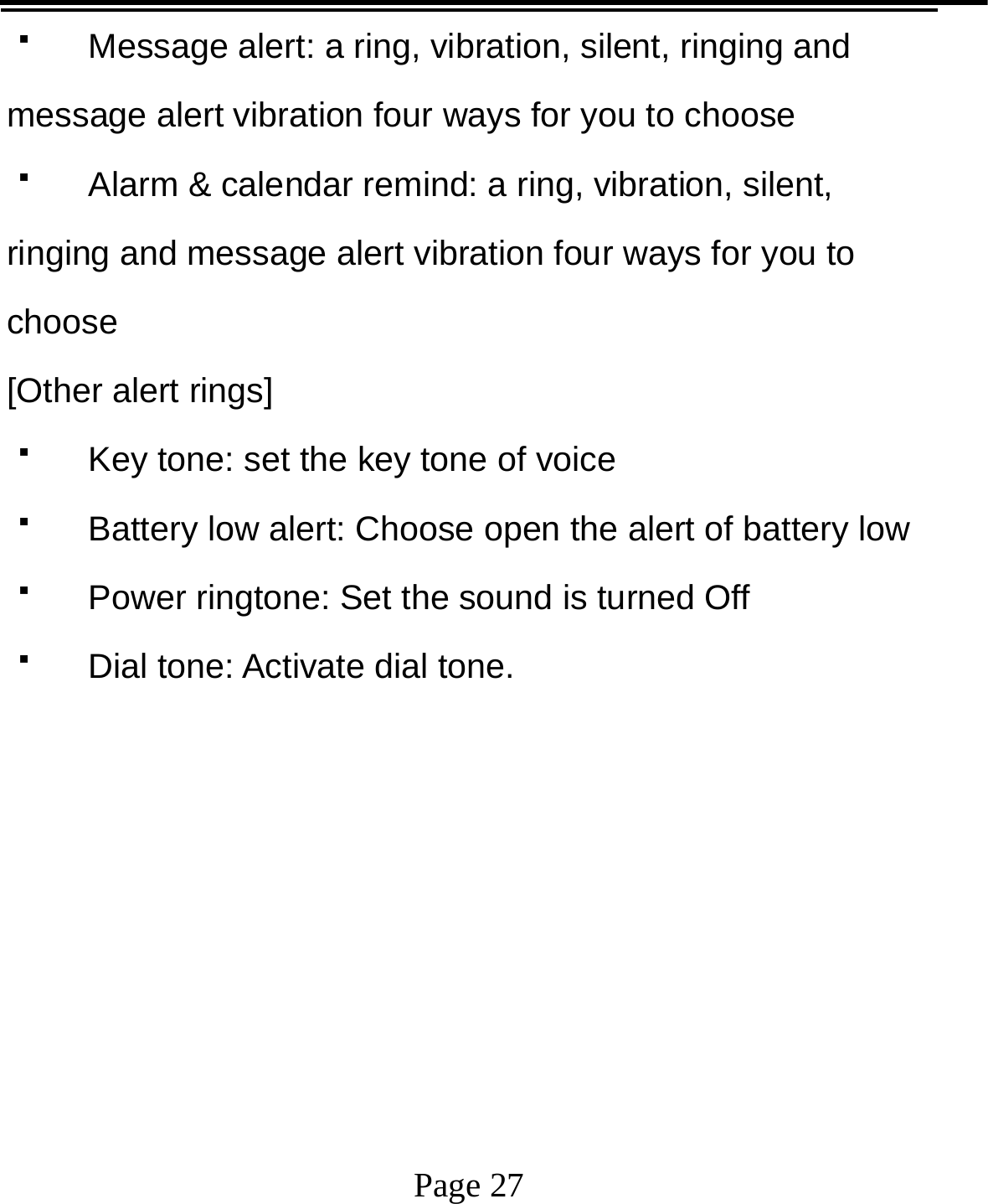   Page 27    Message alert: a ring, vibration, silent, ringing and message alert vibration four ways for you to choose   Alarm &amp; calendar remind: a ring, vibration, silent, ringing and message alert vibration four ways for you to choose [Other alert rings]   Key tone: set the key tone of voice   Battery low alert: Choose open the alert of battery low   Power ringtone: Set the sound is turned Off   Dial tone: Activate dial tone.       