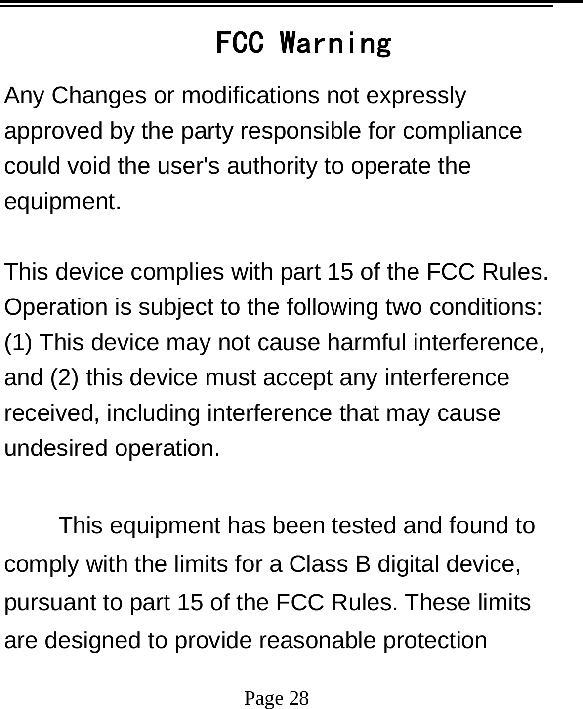   Page 28  FCC Warning Any Changes or modifications not expressly approved by the party responsible for compliance could void the user&apos;s authority to operate the equipment.  This device complies with part 15 of the FCC Rules. Operation is subject to the following two conditions: (1) This device may not cause harmful interference, and (2) this device must accept any interference received, including interference that may cause undesired operation.  This equipment has been tested and found to comply with the limits for a Class B digital device, pursuant to part 15 of the FCC Rules. These limits are designed to provide reasonable protection 