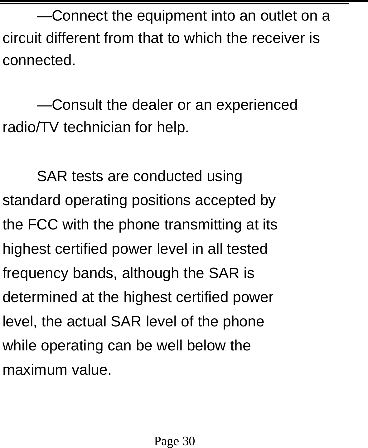   Page 30  —Connect the equipment into an outlet on a circuit different from that to which the receiver is connected.    —Consult the dealer or an experienced radio/TV technician for help.    SAR tests are conducted using standard operating positions accepted by the FCC with the phone transmitting at its highest certified power level in all tested frequency bands, although the SAR is determined at the highest certified power level, the actual SAR level of the phone while operating can be well below the maximum value.    