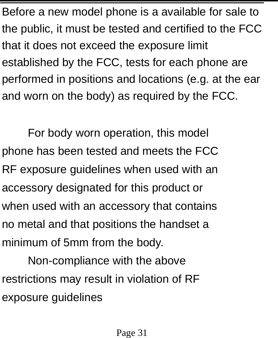   Page 31  Before a new model phone is a available for sale to the public, it must be tested and certified to the FCC that it does not exceed the exposure limit established by the FCC, tests for each phone are performed in positions and locations (e.g. at the ear and worn on the body) as required by the FCC.  For body worn operation, this model phone has been tested and meets the FCC RF exposure guidelines when used with an accessory designated for this product or when used with an accessory that contains no metal and that positions the handset a minimum of 5mm from the body.   Non-compliance with the above restrictions may result in violation of RF exposure guidelines  