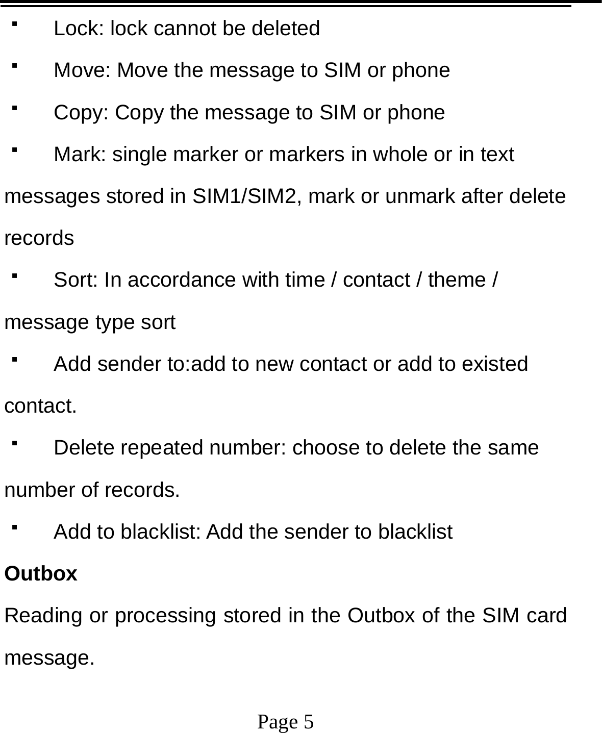   Page 5    Lock: lock cannot be deleted   Move: Move the message to SIM or phone   Copy: Copy the message to SIM or phone   Mark: single marker or markers in whole or in text messages stored in SIM1/SIM2, mark or unmark after delete records   Sort: In accordance with time / contact / theme / message type sort   Add sender to:add to new contact or add to existed contact.   Delete repeated number: choose to delete the same number of records.   Add to blacklist: Add the sender to blacklist Outbox Reading or processing stored in the Outbox of the SIM card message.  