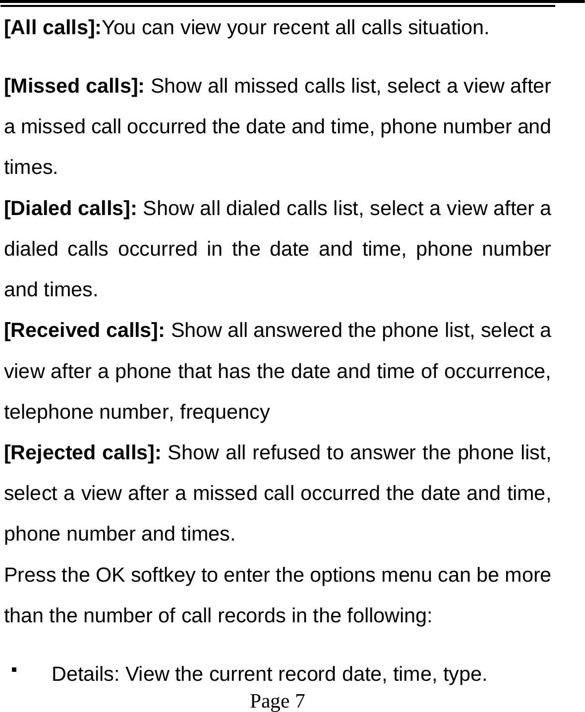   Page 7  [All calls]:You can view your recent all calls situation.   [Missed calls]: Show all missed calls list, select a view after a missed call occurred the date and time, phone number and times. [Dialed calls]: Show all dialed calls list, select a view after a dialed calls occurred in the date and time, phone number and times. [Received calls]: Show all answered the phone list, select a view after a phone that has the date and time of occurrence, telephone number, frequency [Rejected calls]: Show all refused to answer the phone list, select a view after a missed call occurred the date and time, phone number and times. Press the OK softkey to enter the options menu can be more than the number of call records in the following:   Details: View the current record date, time, type. 