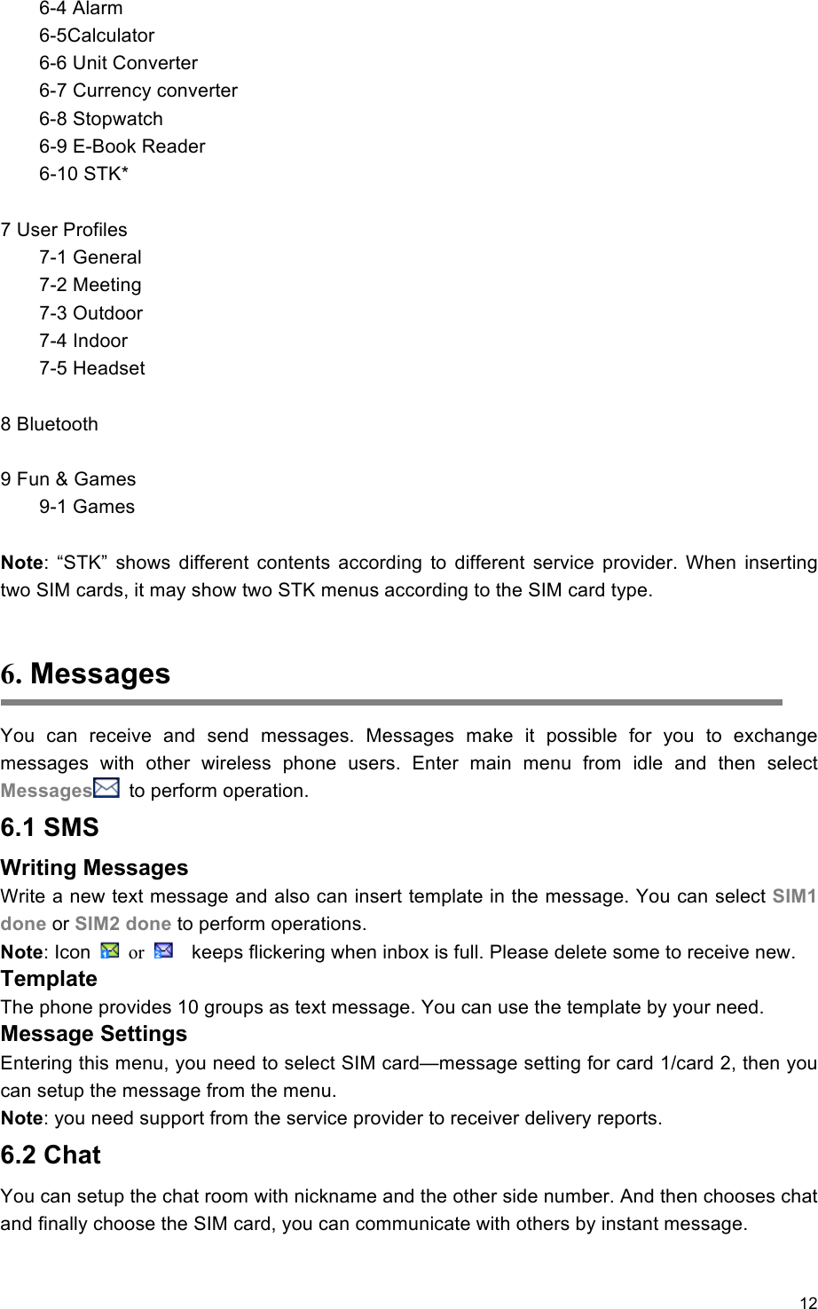 12                                                     6-4 Alarm     6-5Calculator   6-6 Unit Converter   6-7 Currency converter   6-8 Stopwatch   6-9 E-Book Reader   6-10 STK*  7 User Profiles   7-1 General   7-2 Meeting   7-3 Outdoor   7-4 Indoor   7-5 Headset  8 Bluetooth  9 Fun &amp; Games   9-1 Games  Note:  “STK”  shows  different  contents  according  to  different  service  provider.  When  inserting two SIM cards, it may show two STK menus according to the SIM card type.  6. Messages You  can  receive  and  send  messages.  Messages  make  it  possible  for  you  to  exchange messages  with  other  wireless  phone  users.  Enter  main  menu  from  idle  and  then  select Messages   to perform operation. 6.1 SMS Writing Messages Write a new text message and also can insert template in the message. You can select SIM1 done or SIM2 done to perform operations. Note: Icon    or      keeps flickering when inbox is full. Please delete some to receive new. Template The phone provides 10 groups as text message. You can use the template by your need.   Message Settings Entering this menu, you need to select SIM card—message setting for card 1/card 2, then you can setup the message from the menu. Note: you need support from the service provider to receiver delivery reports. 6.2 Chat You can setup the chat room with nickname and the other side number. And then chooses chat and finally choose the SIM card, you can communicate with others by instant message.   