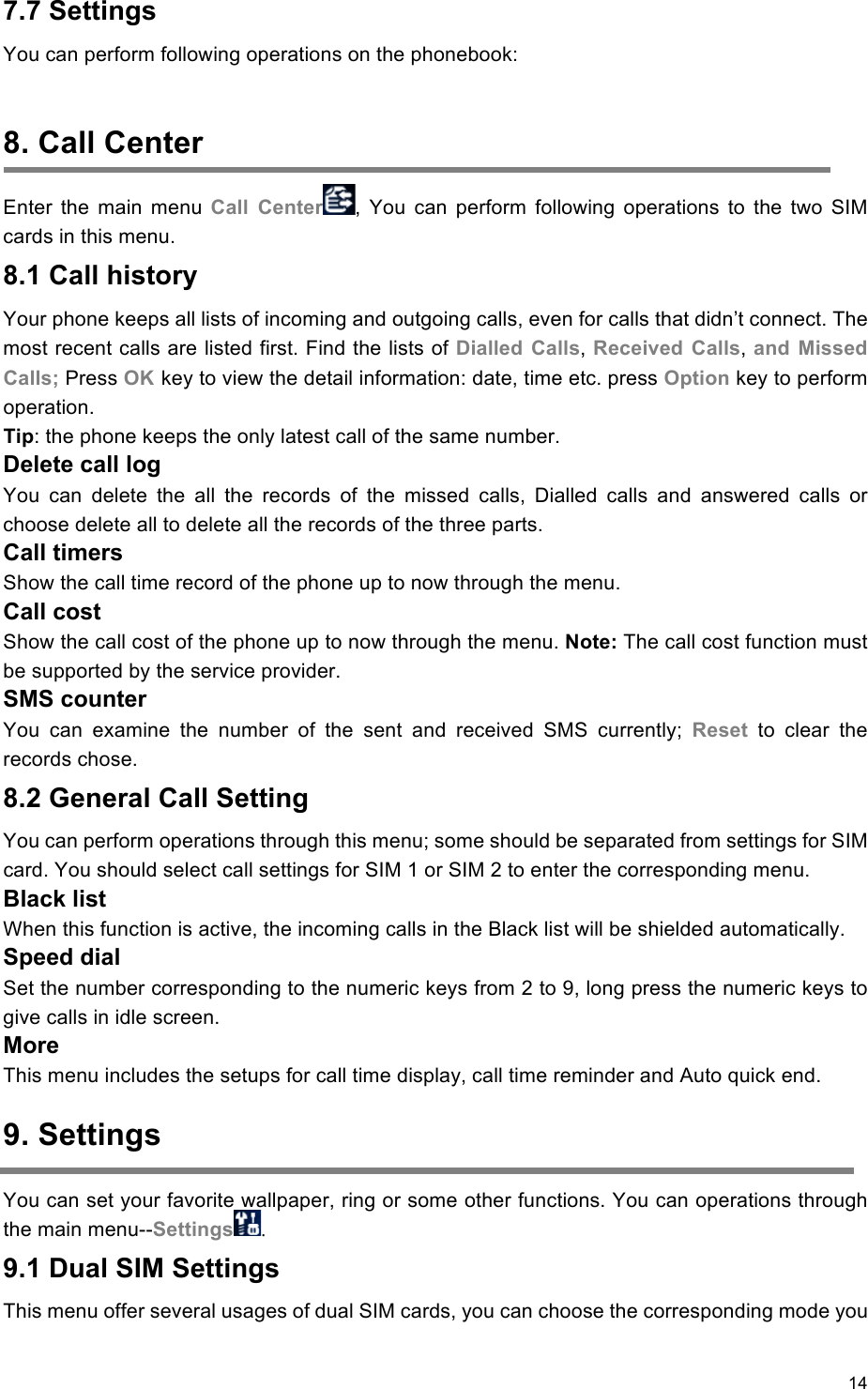 14                                                   7.7 Settings You can perform following operations on the phonebook:    8. Call Center Enter  the  main  menu  Call  Center ,  You  can  perform  following  operations  to  the  two  SIM cards in this menu. 8.1 Call history Your phone keeps all lists of incoming and outgoing calls, even for calls that didn’t connect. The most recent calls are listed first. Find the lists of Dialled  Calls, Received  Calls, and  Missed Calls; Press OK key to view the detail information: date, time etc. press Option key to perform operation. Tip: the phone keeps the only latest call of the same number. Delete call log You  can  delete  the  all  the  records  of  the  missed  calls,  Dialled  calls  and  answered  calls  or choose delete all to delete all the records of the three parts. Call timers Show the call time record of the phone up to now through the menu. Call cost Show the call cost of the phone up to now through the menu. Note: The call cost function must be supported by the service provider. SMS counter You  can  examine  the  number  of  the  sent  and  received  SMS  currently;  Reset  to  clear  the records chose. 8.2 General Call Setting You can perform operations through this menu; some should be separated from settings for SIM card. You should select call settings for SIM 1 or SIM 2 to enter the corresponding menu. Black list When this function is active, the incoming calls in the Black list will be shielded automatically. Speed dial Set the number corresponding to the numeric keys from 2 to 9, long press the numeric keys to give calls in idle screen. More This menu includes the setups for call time display, call time reminder and Auto quick end. 9. Settings You can set your favorite wallpaper, ring or some other functions. You can operations through the main menu--Settings . 9.1 Dual SIM Settings This menu offer several usages of dual SIM cards, you can choose the corresponding mode you 