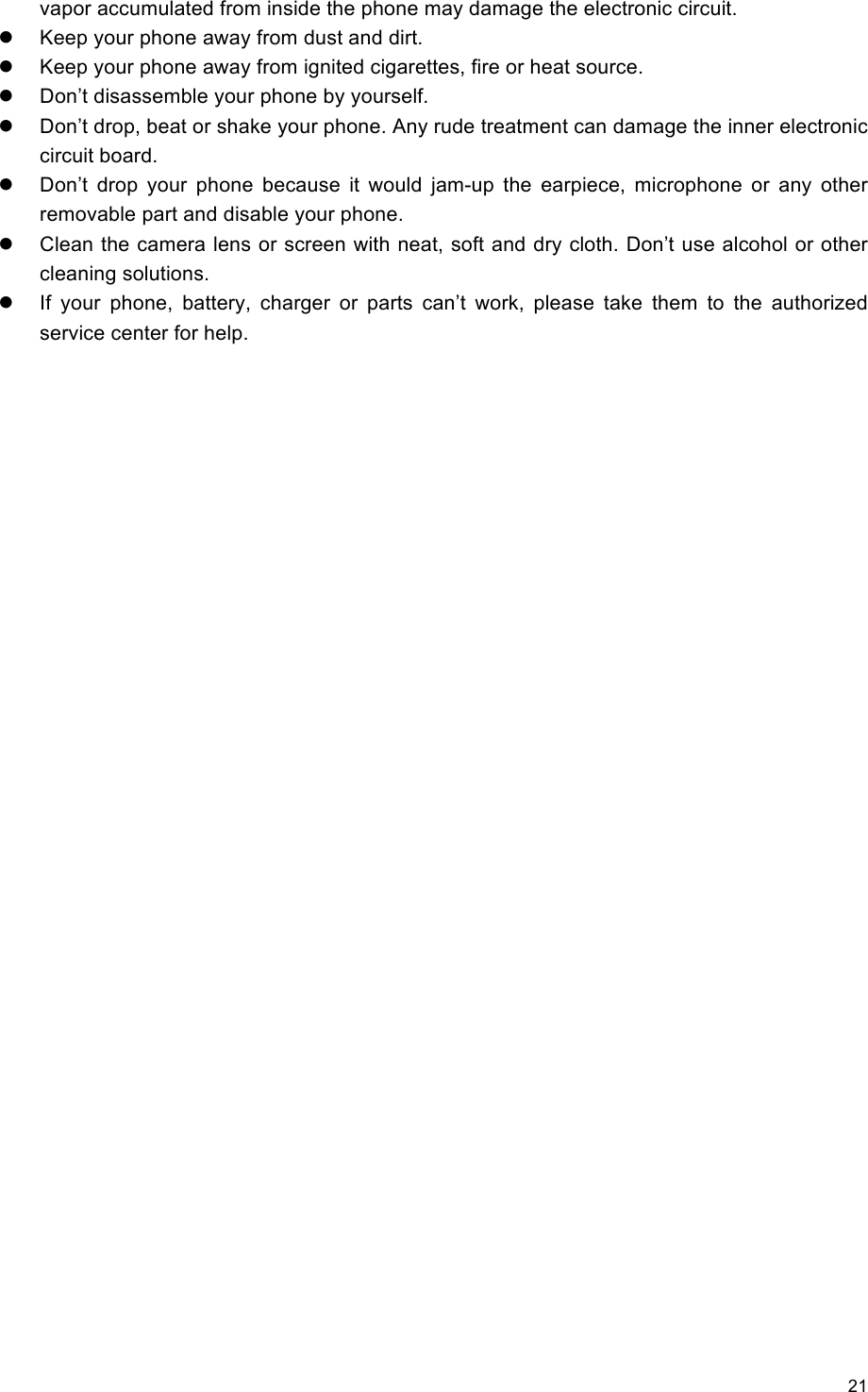 21                                                   vapor accumulated from inside the phone may damage the electronic circuit.   Keep your phone away from dust and dirt.   Keep your phone away from ignited cigarettes, fire or heat source.     Don’t disassemble your phone by yourself.   Don’t drop, beat or shake your phone. Any rude treatment can damage the inner electronic circuit board.   Don’t  drop  your  phone  because  it  would  jam-up  the  earpiece,  microphone  or  any  other removable part and disable your phone.   Clean the camera lens or screen with neat, soft and dry cloth. Don’t use alcohol or other cleaning solutions.   If  your  phone,  battery,  charger  or  parts  can’t  work,  please  take  them  to  the  authorized service center for help. 