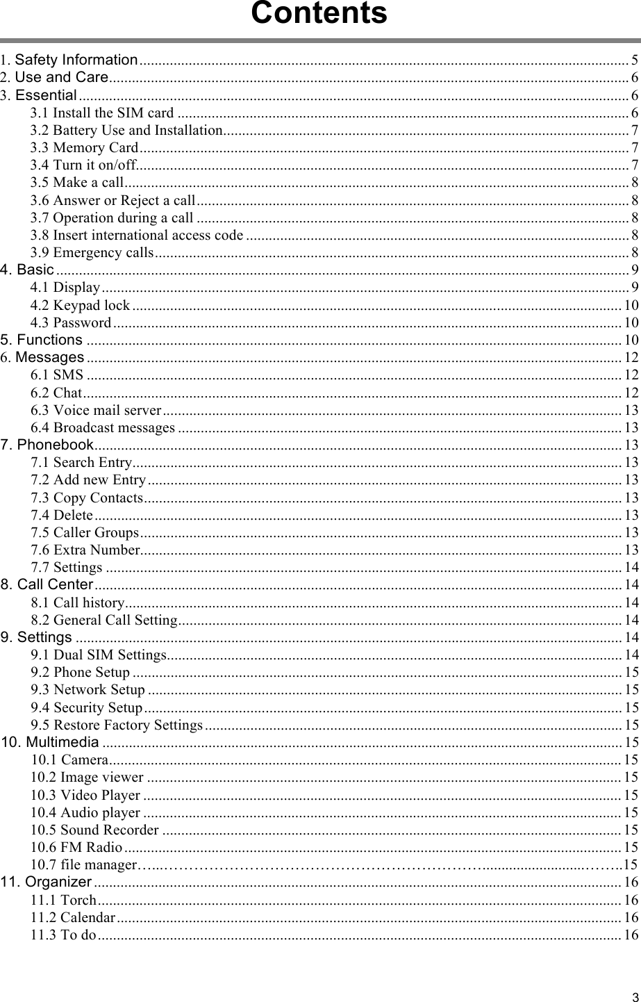 3                                                    Contents  1. Safety Information ................................................................................................................................. 5 2. Use and Care ......................................................................................................................................... 6 3. Essential ................................................................................................................................................. 6 3.1 Install the SIM card ....................................................................................................................... 6 3.2 Battery Use and Installation ........................................................................................................... 7 3.3 Memory Card ................................................................................................................................. 7 3.4 Turn it on/off .................................................................................................................................. 7 3.5 Make a call ..................................................................................................................................... 8 3.6 Answer or Reject a call .................................................................................................................. 8 3.7 Operation during a call .................................................................................................................. 8 3.8 Insert international access code ..................................................................................................... 8 3.9 Emergency calls ............................................................................................................................. 8 4. Basic ....................................................................................................................................................... 9 4.1 Display ........................................................................................................................................... 9 4.2 Keypad lock ................................................................................................................................. 10 4.3 Password ...................................................................................................................................... 10 5. Functions ............................................................................................................................................. 10 6. Messages ............................................................................................................................................. 12 6.1 SMS ............................................................................................................................................. 12 6.2 Chat .............................................................................................................................................. 12 6.3 Voice mail server ......................................................................................................................... 13 6.4 Broadcast messages ..................................................................................................................... 13 7. Phonebook ........................................................................................................................................... 13 7.1 Search Entry ................................................................................................................................. 13 7.2 Add new Entry ............................................................................................................................. 13 7.3 Copy Contacts .............................................................................................................................. 13 7.4 Delete ........................................................................................................................................... 13 7.5 Caller Groups ............................................................................................................................... 13 7.6 Extra Number ............................................................................................................................... 13 7.7 Settings ........................................................................................................................................ 14 8. Call Center ........................................................................................................................................... 14 8.1 Call history ................................................................................................................................... 14 8.2 General Call Setting ..................................................................................................................... 14 9. Settings ................................................................................................................................................ 14 9.1 Dual SIM Settings ........................................................................................................................ 14 9.2 Phone Setup ................................................................................................................................. 15 9.3 Network Setup ............................................................................................................................. 15 9.4 Security Setup .............................................................................................................................. 15 9.5 Restore Factory Settings .............................................................................................................. 15 10. Multimedia ......................................................................................................................................... 15 10.1 Camera ....................................................................................................................................... 15 10.2 Image viewer ............................................................................................................................. 15 10.3 Video Player .............................................................................................................................. 15 10.4 Audio player .............................................................................................................................. 15 10.5 Sound Recorder ......................................................................................................................... 15 10.6 FM Radio ................................................................................................................................... 15     10.7 file manager…...………………………………………………………...........................……..15 11. Organizer ........................................................................................................................................... 16 11.1 Torch .......................................................................................................................................... 16 11.2 Calendar ..................................................................................................................................... 16 11.3 To do .......................................................................................................................................... 16 