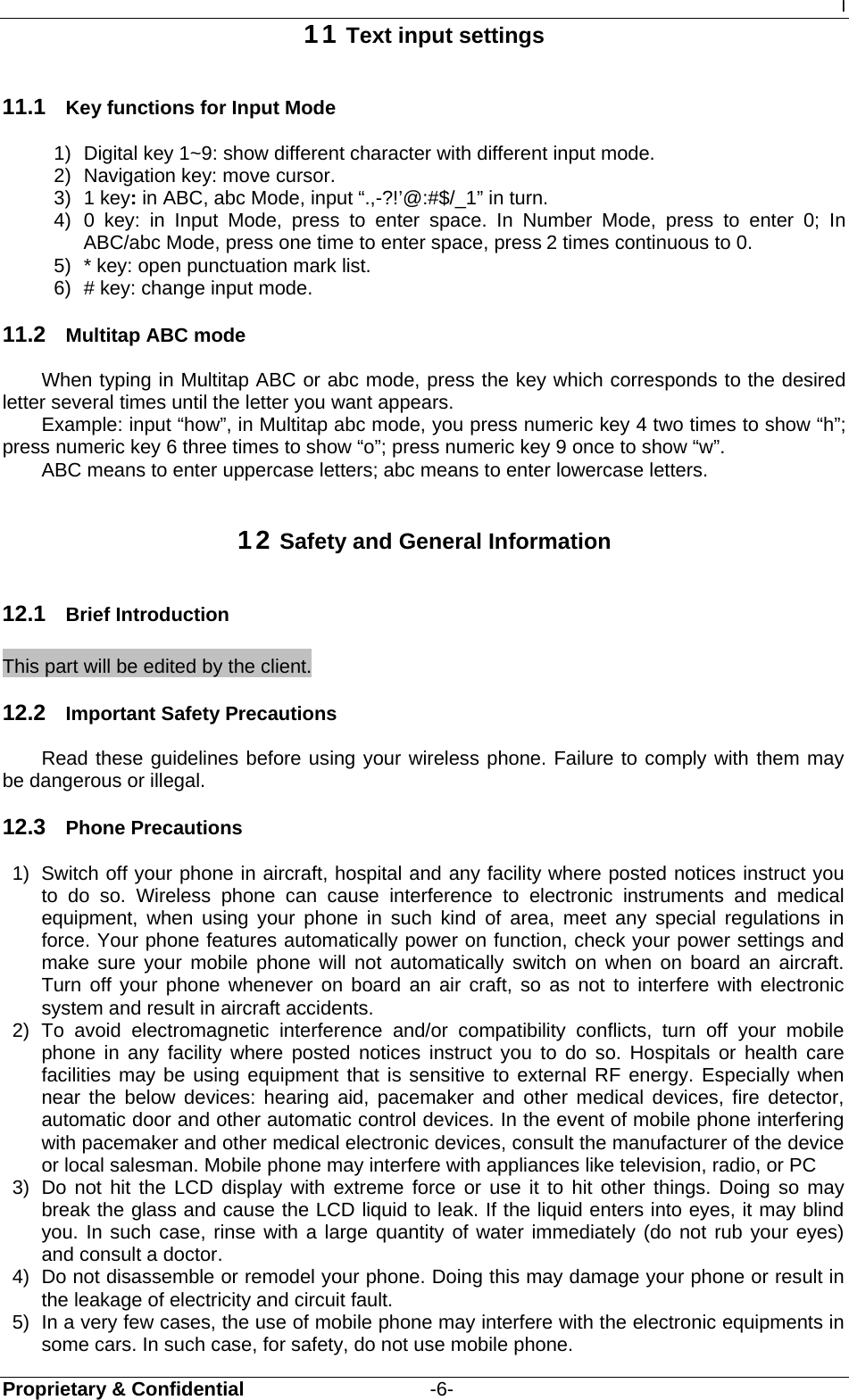 I Proprietary &amp; Confidential                   -6- 11 Text input settings 11.1  Key functions for Input Mode 1)  Digital key 1~9: show different character with different input mode. 2)  Navigation key: move cursor. 3) 1 key: in ABC, abc Mode, input “.,-?!’@:#$/_1” in turn. 4) 0 key: in Input Mode, press to enter space. In Number Mode, press to enter 0; In ABC/abc Mode, press one time to enter space, press 2 times continuous to 0. 5)  * key: open punctuation mark list. 6)  # key: change input mode. 11.2  Multitap ABC mode When typing in Multitap ABC or abc mode, press the key which corresponds to the desired letter several times until the letter you want appears. Example: input “how”, in Multitap abc mode, you press numeric key 4 two times to show “h”; press numeric key 6 three times to show “o”; press numeric key 9 once to show “w”. ABC means to enter uppercase letters; abc means to enter lowercase letters. 12 Safety and General Information 12.1  Brief Introduction This part will be edited by the client. 12.2  Important Safety Precautions Read these guidelines before using your wireless phone. Failure to comply with them may be dangerous or illegal. 12.3  Phone Precautions 1)  Switch off your phone in aircraft, hospital and any facility where posted notices instruct you to do so. Wireless phone can cause interference to electronic instruments and medical equipment, when using your phone in such kind of area, meet any special regulations in force. Your phone features automatically power on function, check your power settings and make sure your mobile phone will not automatically switch on when on board an aircraft. Turn off your phone whenever on board an air craft, so as not to interfere with electronic system and result in aircraft accidents. 2) To avoid electromagnetic interference and/or compatibility conflicts, turn off your mobile phone in any facility where posted notices instruct you to do so. Hospitals or health care facilities may be using equipment that is sensitive to external RF energy. Especially when near the below devices: hearing aid, pacemaker and other medical devices, fire detector, automatic door and other automatic control devices. In the event of mobile phone interfering with pacemaker and other medical electronic devices, consult the manufacturer of the device or local salesman. Mobile phone may interfere with appliances like television, radio, or PC 3)  Do not hit the LCD display with extreme force or use it to hit other things. Doing so may break the glass and cause the LCD liquid to leak. If the liquid enters into eyes, it may blind you. In such case, rinse with a large quantity of water immediately (do not rub your eyes) and consult a doctor. 4)  Do not disassemble or remodel your phone. Doing this may damage your phone or result in the leakage of electricity and circuit fault. 5)  In a very few cases, the use of mobile phone may interfere with the electronic equipments in some cars. In such case, for safety, do not use mobile phone. 