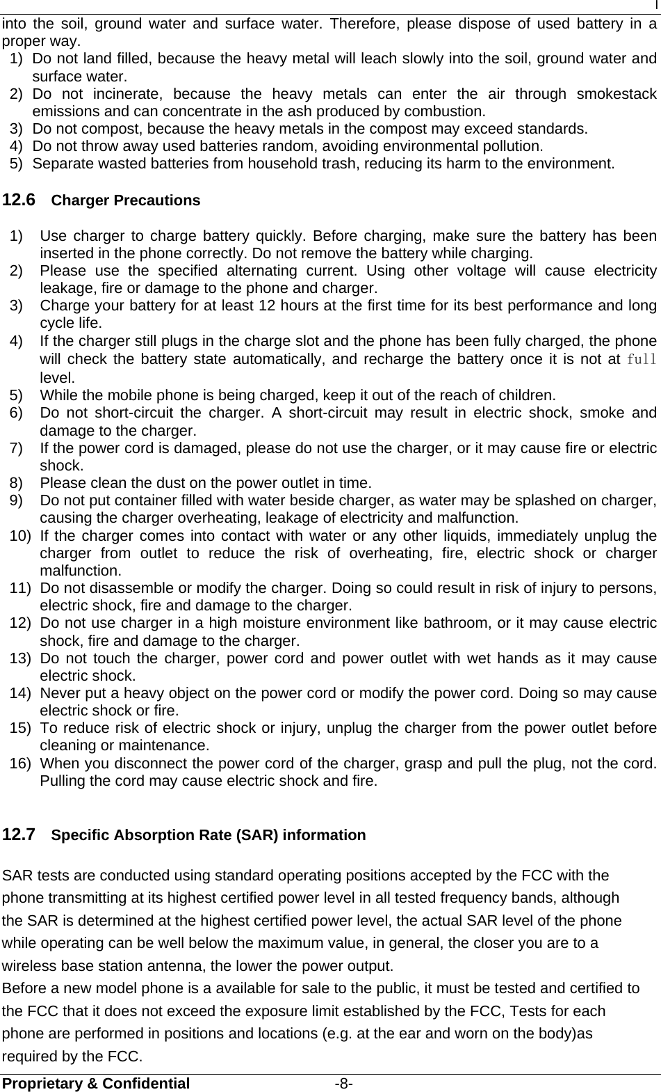 I Proprietary &amp; Confidential                   -8- into the soil, ground water and surface water. Therefore, please dispose of used battery in a proper way. 1)  Do not land filled, because the heavy metal will leach slowly into the soil, ground water and surface water. 2) Do not incinerate, because the heavy metals can enter the air through smokestack emissions and can concentrate in the ash produced by combustion. 3)  Do not compost, because the heavy metals in the compost may exceed standards. 4)  Do not throw away used batteries random, avoiding environmental pollution. 5)  Separate wasted batteries from household trash, reducing its harm to the environment. 12.6  Charger Precautions 1)  Use charger to charge battery quickly. Before charging, make sure the battery has been inserted in the phone correctly. Do not remove the battery while charging. 2)  Please use the specified alternating current. Using other voltage will cause electricity leakage, fire or damage to the phone and charger. 3)  Charge your battery for at least 12 hours at the first time for its best performance and long cycle life. 4)  If the charger still plugs in the charge slot and the phone has been fully charged, the phone will check the battery state automatically, and recharge the battery once it is not at full level. 5)  While the mobile phone is being charged, keep it out of the reach of children. 6)  Do not short-circuit the charger. A short-circuit may result in electric shock, smoke and damage to the charger. 7)  If the power cord is damaged, please do not use the charger, or it may cause fire or electric shock. 8)  Please clean the dust on the power outlet in time. 9)  Do not put container filled with water beside charger, as water may be splashed on charger, causing the charger overheating, leakage of electricity and malfunction. 10)  If the charger comes into contact with water or any other liquids, immediately unplug the charger from outlet to reduce the risk of overheating, fire, electric shock or charger malfunction. 11)  Do not disassemble or modify the charger. Doing so could result in risk of injury to persons, electric shock, fire and damage to the charger. 12)  Do not use charger in a high moisture environment like bathroom, or it may cause electric shock, fire and damage to the charger. 13) Do not touch the charger, power cord and power outlet with wet hands as it may cause electric shock. 14)  Never put a heavy object on the power cord or modify the power cord. Doing so may cause electric shock or fire. 15)  To reduce risk of electric shock or injury, unplug the charger from the power outlet before cleaning or maintenance. 16)  When you disconnect the power cord of the charger, grasp and pull the plug, not the cord. Pulling the cord may cause electric shock and fire.  12.7  Specific Absorption Rate (SAR) information SAR tests are conducted using standard operating positions accepted by the FCC with the phone transmitting at its highest certified power level in all tested frequency bands, although the SAR is determined at the highest certified power level, the actual SAR level of the phone while operating can be well below the maximum value, in general, the closer you are to a wireless base station antenna, the lower the power output. Before a new model phone is a available for sale to the public, it must be tested and certified to the FCC that it does not exceed the exposure limit established by the FCC, Tests for each phone are performed in positions and locations (e.g. at the ear and worn on the body)as required by the FCC. 