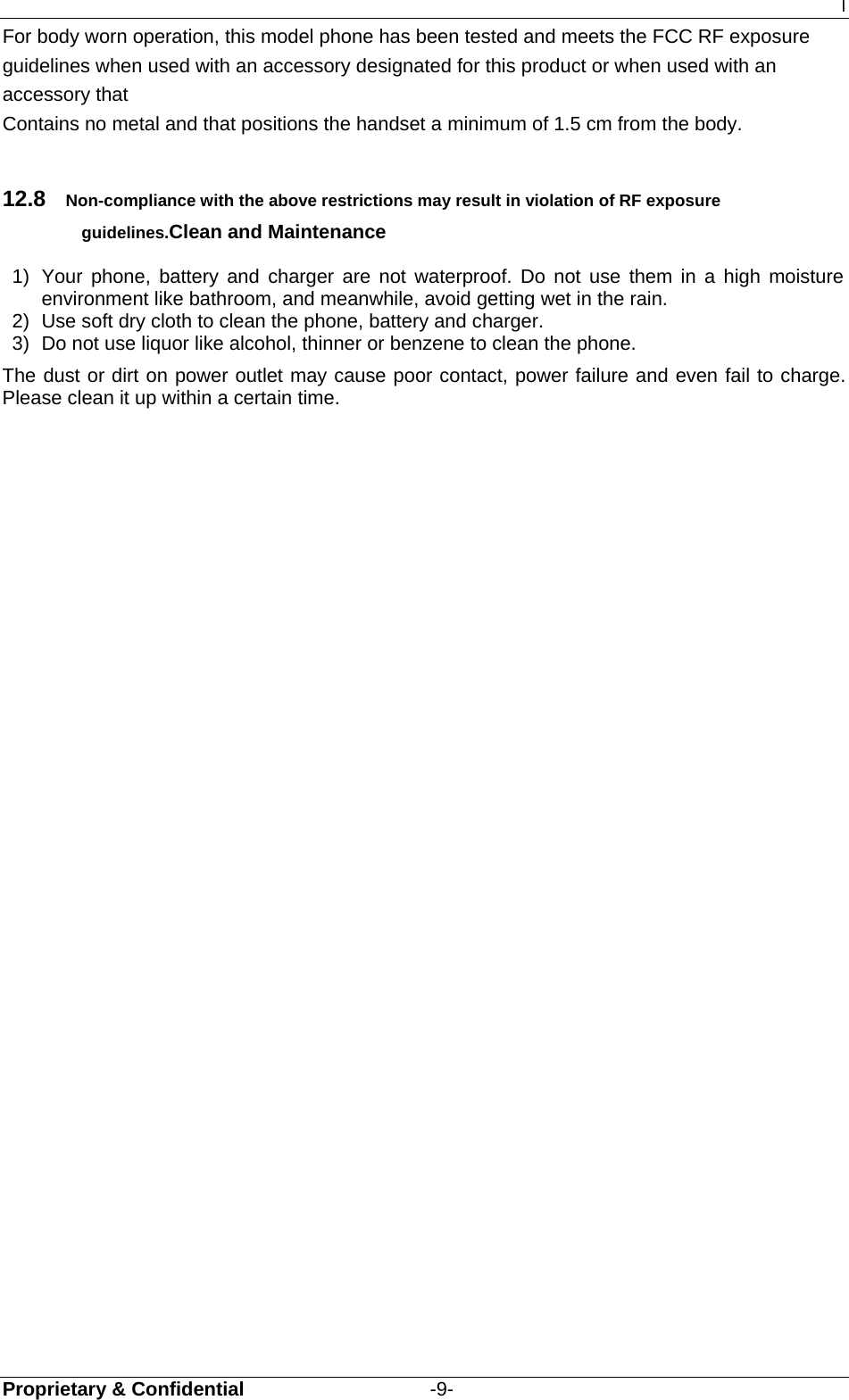 I Proprietary &amp; Confidential                   -9- For body worn operation, this model phone has been tested and meets the FCC RF exposure guidelines when used with an accessory designated for this product or when used with an accessory that Contains no metal and that positions the handset a minimum of 1.5 cm from the body.  12.8  Non-compliance with the above restrictions may result in violation of RF exposure guidelines.Clean and Maintenance 1)  Your phone, battery and charger are not waterproof. Do not use them in a high moisture environment like bathroom, and meanwhile, avoid getting wet in the rain. 2)  Use soft dry cloth to clean the phone, battery and charger. 3)  Do not use liquor like alcohol, thinner or benzene to clean the phone. The dust or dirt on power outlet may cause poor contact, power failure and even fail to charge. Please clean it up within a certain time. 