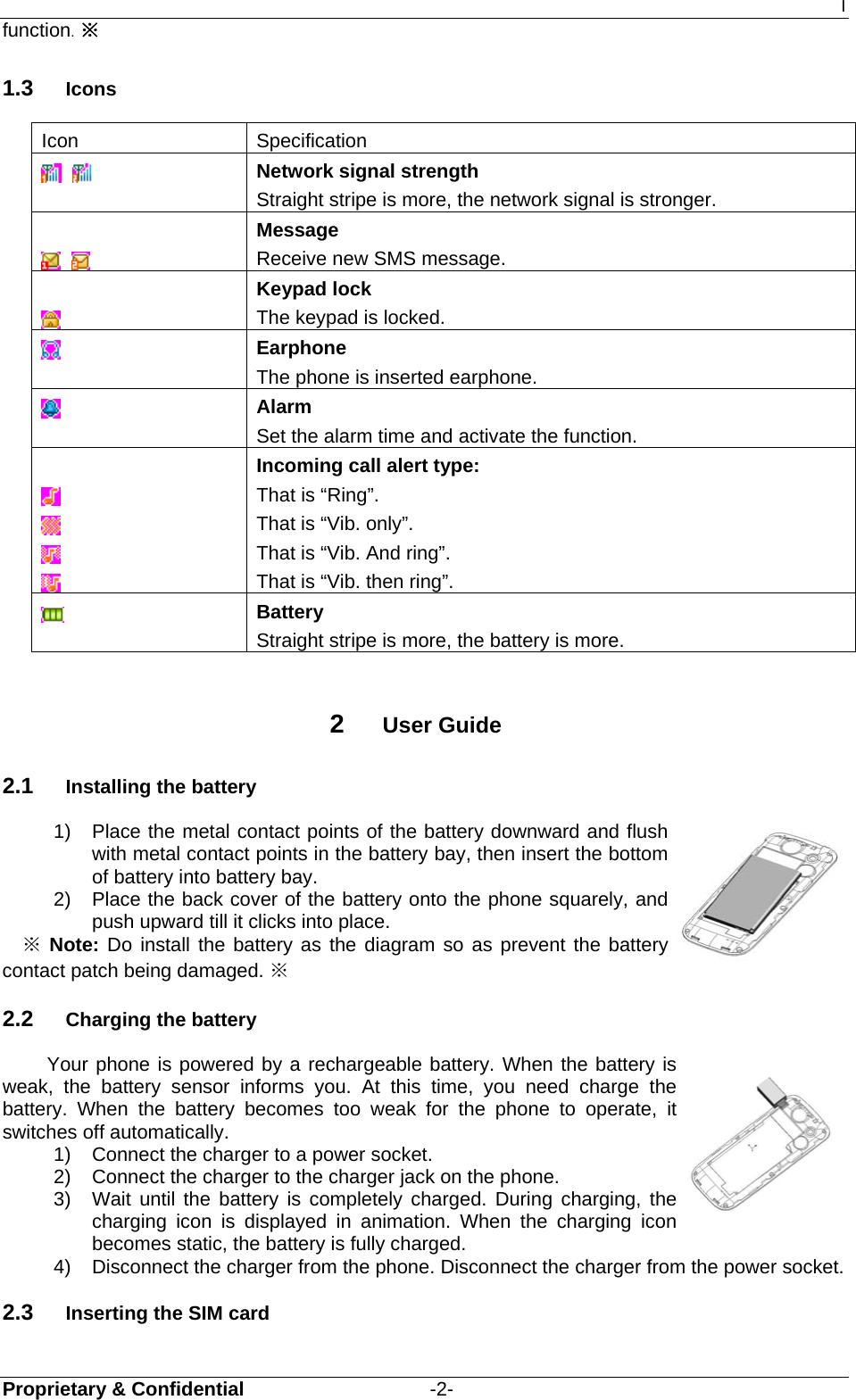 I Proprietary &amp; Confidential                   -2- function. ※ 1.3  Icons Icon Specification     Network signal strength Straight stripe is more, the network signal is stronger.       Message Receive new SMS message.   Keypad lock The keypad is locked.  Earphone The phone is inserted earphone.    Alarm Set the alarm time and activate the function.      Incoming call alert type: That is “Ring”. That is “Vib. only”. That is “Vib. And ring”. That is “Vib. then ring”.  Battery Straight stripe is more, the battery is more.  2  User Guide 2.1  Installing the battery 1)  Place the metal contact points of the battery downward and flush with metal contact points in the battery bay, then insert the bottom of battery into battery bay. 2)  Place the back cover of the battery onto the phone squarely, and push upward till it clicks into place. ※ Note: Do install the battery as the diagram so as prevent the battery contact patch being damaged. ※ 2.2  Charging the battery Your phone is powered by a rechargeable battery. When the battery is weak, the battery sensor informs you. At this time, you need charge the battery. When the battery becomes too weak for the phone to operate, it switches off automatically.   1)  Connect the charger to a power socket. 2)  Connect the charger to the charger jack on the phone.  3)  Wait until the battery is completely charged. During charging, the charging icon is displayed in animation. When the charging icon becomes static, the battery is fully charged. 4)  Disconnect the charger from the phone. Disconnect the charger from the power socket. 2.3  Inserting the SIM card   