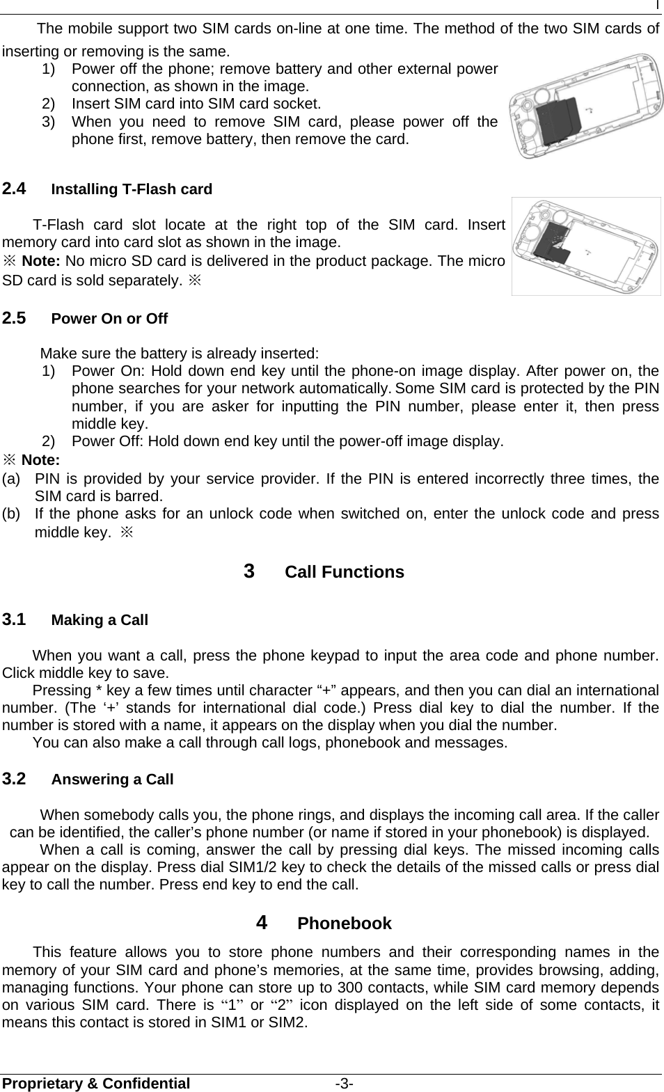 I Proprietary &amp; Confidential                   -3- The mobile support two SIM cards on-line at one time. The method of the two SIM cards of inserting or removing is the same. 1)  Power off the phone; remove battery and other external power connection, as shown in the image. 2)  Insert SIM card into SIM card socket. 3)  When you need to remove SIM card, please power off the phone first, remove battery, then remove the card. 2.4  Installing T-Flash card T-Flash card slot locate at the right top of the SIM card. Insert memory card into card slot as shown in the image. ※ Note: No micro SD card is delivered in the product package. The micro SD card is sold separately. ※ 2.5  Power On or Off Make sure the battery is already inserted: 1) Power On: Hold down end key until the phone-on image display. After power on, the phone searches for your network automatically. Some SIM card is protected by the PIN number, if you are asker for inputting the PIN number, please enter it, then press middle key.   2)  Power Off: Hold down end key until the power-off image display. ※ Note: (a)  PIN is provided by your service provider. If the PIN is entered incorrectly three times, the SIM card is barred.   (b)  If the phone asks for an unlock code when switched on, enter the unlock code and press middle key.  ※ 3  Call Functions 3.1  Making a Call When you want a call, press the phone keypad to input the area code and phone number. Click middle key to save. Pressing * key a few times until character “+” appears, and then you can dial an international number. (The ‘+’ stands for international dial code.) Press dial key to dial the number. If the number is stored with a name, it appears on the display when you dial the number. You can also make a call through call logs, phonebook and messages. 3.2  Answering a Call When somebody calls you, the phone rings, and displays the incoming call area. If the caller can be identified, the caller’s phone number (or name if stored in your phonebook) is displayed.   When a call is coming, answer the call by pressing dial keys. The missed incoming calls appear on the display. Press dial SIM1/2 key to check the details of the missed calls or press dial key to call the number. Press end key to end the call. 4  Phonebook     This feature allows you to store phone numbers and their corresponding names in the memory of your SIM card and phone’s memories, at the same time, provides browsing, adding, managing functions. Your phone can store up to 300 contacts, while SIM card memory depends on various SIM card. There is “1” or “2” icon displayed on the left side of some contacts, it means this contact is stored in SIM1 or SIM2. 