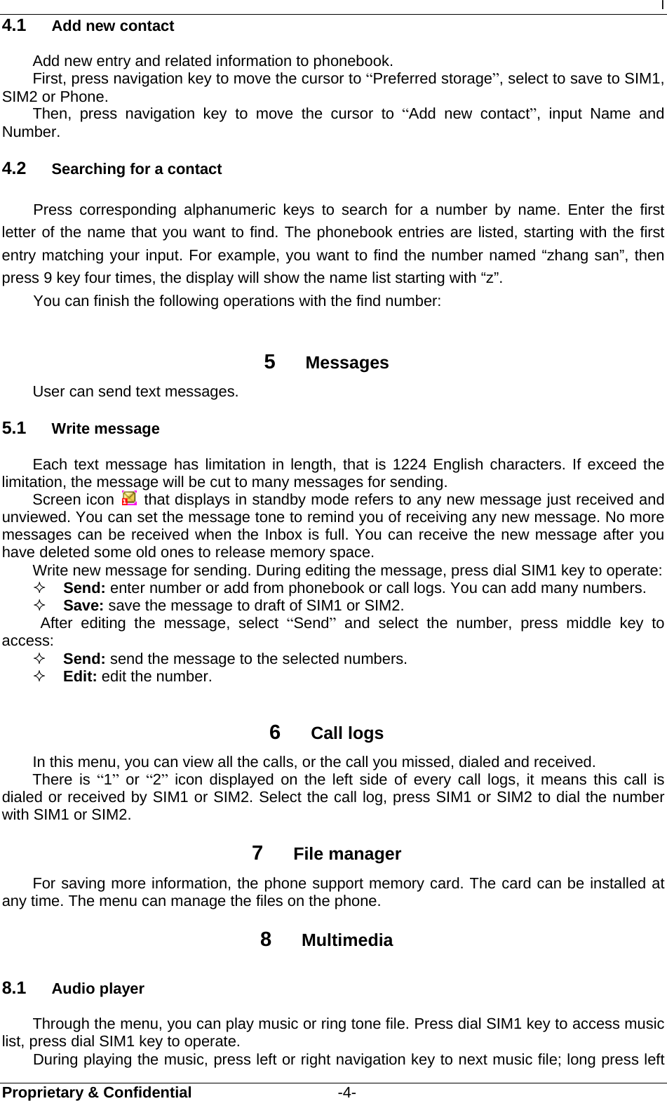 I Proprietary &amp; Confidential                   -4- 4.1  Add new contact Add new entry and related information to phonebook.   First, press navigation key to move the cursor to “Preferred storage”, select to save to SIM1, SIM2 or Phone. Then, press navigation key to move the cursor to “Add new contact”, input Name and Number. 4.2  Searching for a contact Press corresponding alphanumeric keys to search for a number by name. Enter the first letter of the name that you want to find. The phonebook entries are listed, starting with the first entry matching your input. For example, you want to find the number named “zhang san”, then press 9 key four times, the display will show the name list starting with “z”. You can finish the following operations with the find number:  5  Messages User can send text messages.   5.1  Write message Each text message has limitation in length, that is 1224 English characters. If exceed the limitation, the message will be cut to many messages for sending.   Screen icon   that displays in standby mode refers to any new message just received and unviewed. You can set the message tone to remind you of receiving any new message. No more messages can be received when the Inbox is full. You can receive the new message after you have deleted some old ones to release memory space.   Write new message for sending. During editing the message, press dial SIM1 key to operate:  Send: enter number or add from phonebook or call logs. You can add many numbers.  Save: save the message to draft of SIM1 or SIM2.    After editing the message, select “Send” and select the number, press middle key to access:  Send: send the message to the selected numbers.  Edit: edit the number.  6  Call logs In this menu, you can view all the calls, or the call you missed, dialed and received.  There is “1” or “2” icon displayed on the left side of every call logs, it means this call is dialed or received by SIM1 or SIM2. Select the call log, press SIM1 or SIM2 to dial the number with SIM1 or SIM2. 7  File manager For saving more information, the phone support memory card. The card can be installed at any time. The menu can manage the files on the phone. 8  Multimedia 8.1  Audio player Through the menu, you can play music or ring tone file. Press dial SIM1 key to access music list, press dial SIM1 key to operate. During playing the music, press left or right navigation key to next music file; long press left 
