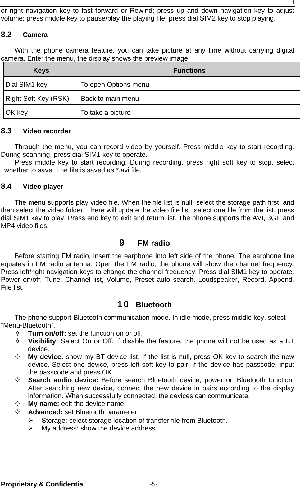 I Proprietary &amp; Confidential                   -5- or right navigation key to fast forward or Rewind; press up and down navigation key to adjust volume; press middle key to pause/play the playing file; press dial SIM2 key to stop playing. 8.2  Camera With the phone camera feature, you can take picture at any time without carrying digital camera. Enter the menu, the display shows the preview image. Keys  Functions Dial SIM1 key    To open Options menu Right Soft Key (RSK)  Back to main menu OK key  To take a picture 8.3  Video recorder Through the menu, you can record video by yourself. Press middle key to start recording. During scanning, press dial SIM1 key to operate. Press middle key to start recording. During recording, press right soft key to stop, select whether to save. The file is saved as *.avi file. 8.4  Video player  The menu supports play video file. When the file list is null, select the storage path first, and then select the video folder. There will update the video file list, select one file from the list, press dial SIM1 key to play. Press end key to exit and return list. The phone supports the AVI, 3GP and MP4 video files. 9  FM radio Before starting FM radio, insert the earphone into left side of the phone. The earphone line equates in FM radio antenna. Open the FM radio, the phone will show the channel frequency. Press left/right navigation keys to change the channel frequency. Press dial SIM1 key to operate: Power on/off, Tune, Channel list, Volume, Preset auto search, Loudspeaker, Record, Append, File list. 10  Bluetooth The phone support Bluetooth communication mode. In idle mode, press middle key, select   “Menu-Bluetooth”.  Turn on/off: set the function on or off.    Visibility: Select On or Off. If disable the feature, the phone will not be used as a BT device.    My device: show my BT device list. If the list is null, press OK key to search the new device. Select one device, press left soft key to pair, if the device has passcode, input the passcode and press OK.    Search audio device: Before search Bluetooth device, power on Bluetooth function. After searching new device, connect the new device in pairs according to the display information. When successfully connected, the devices can communicate.  My name: edit the device name.  Advanced: set Bluetooth parameter。 ¾  Storage: select storage location of transfer file from Bluetooth. ¾  My address: show the device address.  