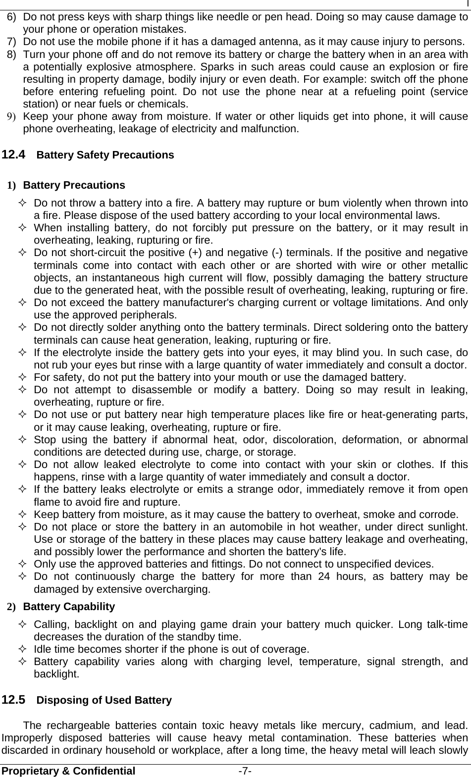 I Proprietary &amp; Confidential                   -7- 6)  Do not press keys with sharp things like needle or pen head. Doing so may cause damage to your phone or operation mistakes. 7)  Do not use the mobile phone if it has a damaged antenna, as it may cause injury to persons. 8)  Turn your phone off and do not remove its battery or charge the battery when in an area with a potentially explosive atmosphere. Sparks in such areas could cause an explosion or fire resulting in property damage, bodily injury or even death. For example: switch off the phone before entering refueling point. Do not use the phone near at a refueling point (service station) or near fuels or chemicals. 9)  Keep your phone away from moisture. If water or other liquids get into phone, it will cause phone overheating, leakage of electricity and malfunction. 12.4  Battery Safety Precautions 1) Battery Precautions   Do not throw a battery into a fire. A battery may rupture or bum violently when thrown into a fire. Please dispose of the used battery according to your local environmental laws.  When installing battery, do not forcibly put pressure on the battery, or it may result in overheating, leaking, rupturing or fire.   Do not short-circuit the positive (+) and negative (-) terminals. If the positive and negative terminals come into contact with each other or are shorted with wire or other metallic objects, an instantaneous high current will flow, possibly damaging the battery structure due to the generated heat, with the possible result of overheating, leaking, rupturing or fire.   Do not exceed the battery manufacturer&apos;s charging current or voltage limitations. And only use the approved peripherals.   Do not directly solder anything onto the battery terminals. Direct soldering onto the battery terminals can cause heat generation, leaking, rupturing or fire.   If the electrolyte inside the battery gets into your eyes, it may blind you. In such case, do not rub your eyes but rinse with a large quantity of water immediately and consult a doctor.   For safety, do not put the battery into your mouth or use the damaged battery.  Do not attempt to disassemble or modify a battery. Doing so may result in leaking, overheating, rupture or fire.   Do not use or put battery near high temperature places like fire or heat-generating parts, or it may cause leaking, overheating, rupture or fire.  Stop using the battery if abnormal heat, odor, discoloration, deformation, or abnormal conditions are detected during use, charge, or storage.  Do not allow leaked electrolyte to come into contact with your skin or clothes. If this happens, rinse with a large quantity of water immediately and consult a doctor.   If the battery leaks electrolyte or emits a strange odor, immediately remove it from open flame to avoid fire and rupture.   Keep battery from moisture, as it may cause the battery to overheat, smoke and corrode.     Do not place or store the battery in an automobile in hot weather, under direct sunlight. Use or storage of the battery in these places may cause battery leakage and overheating, and possibly lower the performance and shorten the battery&apos;s life.   Only use the approved batteries and fittings. Do not connect to unspecified devices.  Do not continuously charge the battery for more than 24 hours, as battery may be damaged by extensive overcharging. 2) Battery Capability   Calling, backlight on and playing game drain your battery much quicker. Long talk-time decreases the duration of the standby time.   Idle time becomes shorter if the phone is out of coverage.  Battery capability varies along with charging level, temperature, signal strength, and backlight. 12.5  Disposing of Used Battery The rechargeable batteries contain toxic heavy metals like mercury, cadmium, and lead. Improperly disposed batteries will cause heavy metal contamination. These batteries when discarded in ordinary household or workplace, after a long time, the heavy metal will leach slowly 