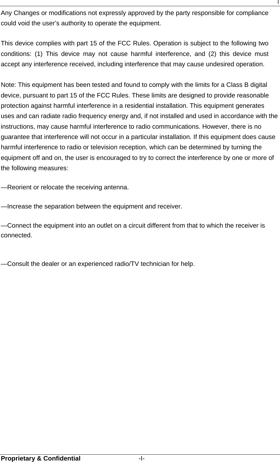 I Proprietary &amp; Confidential                  -I- Any Changes or modifications not expressly approved by the party responsible for compliance could void the user’s authority to operate the equipment.      This device complies with part 15 of the FCC Rules. Operation is subject to the following two conditions: (1) This device may not cause harmful interference, and (2) this device must accept any interference received, including interference that may cause undesired operation.      Note: This equipment has been tested and found to comply with the limits for a Class B digital device, pursuant to part 15 of the FCC Rules. These limits are designed to provide reasonable protection against harmful interference in a residential installation. This equipment generates uses and can radiate radio frequency energy and, if not installed and used in accordance with the instructions, may cause harmful interference to radio communications. However, there is no guarantee that interference will not occur in a particular installation. If this equipment does cause harmful interference to radio or television reception, which can be determined by turning the equipment off and on, the user is encouraged to try to correct the interference by one or more of the following measures:      —Reorient or relocate the receiving antenna.      —Increase the separation between the equipment and receiver.      —Connect the equipment into an outlet on a circuit different from that to which the receiver is connected.     —Consult the dealer or an experienced radio/TV technician for help.    