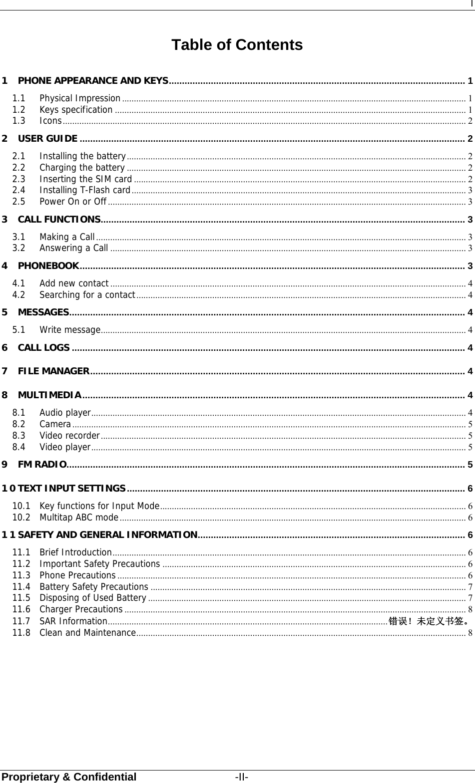 I Proprietary &amp; Confidential                  -II- Table of Contents 1 PHONE APPEARANCE AND KEYS ................................................................................................................. 1 1.1 Physical Impression ................................................................................................................................................. 1 1.2 Keys specification .................................................................................................................................................... 1 1.3 Icons .......................................................................................................................................................................... 2 2 USER GUIDE ................................................................................................................................................... 2 2.1 Installing the battery ............................................................................................................................................... 2 2.2 Charging the battery ............................................................................................................................................... 2 2.3 Inserting the SIM card ............................................................................................................................................ 2 2.4 Installing T-Flash card ............................................................................................................................................. 3 2.5 Power On or Off ....................................................................................................................................................... 3 3 CALL FUNCTIONS ........................................................................................................................................... 3 3.1 Making a Call ............................................................................................................................................................ 3 3.2 Answering a Call ...................................................................................................................................................... 3 4 PHONEBOOK ................................................................................................................................................... 3 4.1 Add new contact ...................................................................................................................................................... 4 4.2 Searching for a contact ........................................................................................................................................... 4 5 MESSAGES ....................................................................................................................................................... 4 5.1 Write message .......................................................................................................................................................... 4 6 CALL LOGS ...................................................................................................................................................... 4 7 FILE MANAGER ............................................................................................................................................... 4 8 MULTIMEDIA .................................................................................................................................................. 4 8.1 Audio player .............................................................................................................................................................. 4 8.2 Camera ...................................................................................................................................................................... 5 8.3 Video recorder .......................................................................................................................................................... 5 8.4 Video player .............................................................................................................................................................. 5 9 FM RADIO ........................................................................................................................................................ 5 10 TEXT INPUT SETTINGS ................................................................................................................................. 6 10.1 Key functions for Input Mode ................................................................................................................................. 6 10.2 Multitap ABC mode .................................................................................................................................................. 6 11 SAFETY AND GENERAL INFORMATION ......................................................................................................  6 11.1 Brief Introduction ..................................................................................................................................................... 6 11.2 Important Safety Precautions ................................................................................................................................ 6 11.3 Phone Precautions ................................................................................................................................................... 6 11.4 Battery Safety Precautions ..................................................................................................................................... 7 11.5 Disposing of Used Battery ...................................................................................................................................... 7 11.6 Charger Precautions ................................................................................................................................................ 8 11.7 SAR Information ......................................................................................................................  错误！未定义书签。 11.8 Clean and Maintenance ........................................................................................................................................... 8 