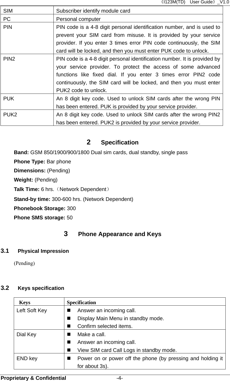 《I123M(TD)  User Guide》_V1.0 Proprietary &amp; Confidential                   -4- SIM  Subscriber identify module card PC Personal computer PIN  PIN code is a 4-8 digit personal identification number, and is used to prevent your SIM card from misuse. It is provided by your service provider. If you enter 3 times error PIN code continuously, the SIM card will be locked, and then you must enter PUK code to unlock.    PIN2  PIN code is a 4-8 digit personal identification number. It is provided by your service provider. To protect the access of some advanced functions like fixed dial. If you enter 3 times error PIN2 code continuously, the SIM card will be locked, and then you must enter PUK2 code to unlock. PUK  An 8 digit key code. Used to unlock SIM cards after the wrong PIN has been entered. PUK is provided by your service provider.   PUK2  An 8 digit key code. Used to unlock SIM cards after the wrong PIN2 has been entered. PUK2 is provided by your service provider.  2  Specification Band: GSM 850/1900/900/1800 Dual sim cards, dual standby, single pass Phone Type: Bar phone Dimensions: (Pending) Weight: (Pending) Talk Time: 6 hrs.（Network Dependent） Stand-by time: 300-600 hrs. (Network Dependent) Phonebook Storage: 300 Phone SMS storage: 50 3  Phone Appearance and Keys 3.1  Physical Impression (Pending)  3.2  Keys specification  Keys  Specification Left Soft Key   Answer an incoming call.   Display Main Menu in standby mode.   Confirm selected items. Dial Key   Make a call.   Answer an incoming call.   View SIM card Call Logs in standby mode. END key   Power on or power off the phone (by pressing and holding it for about 3s). 