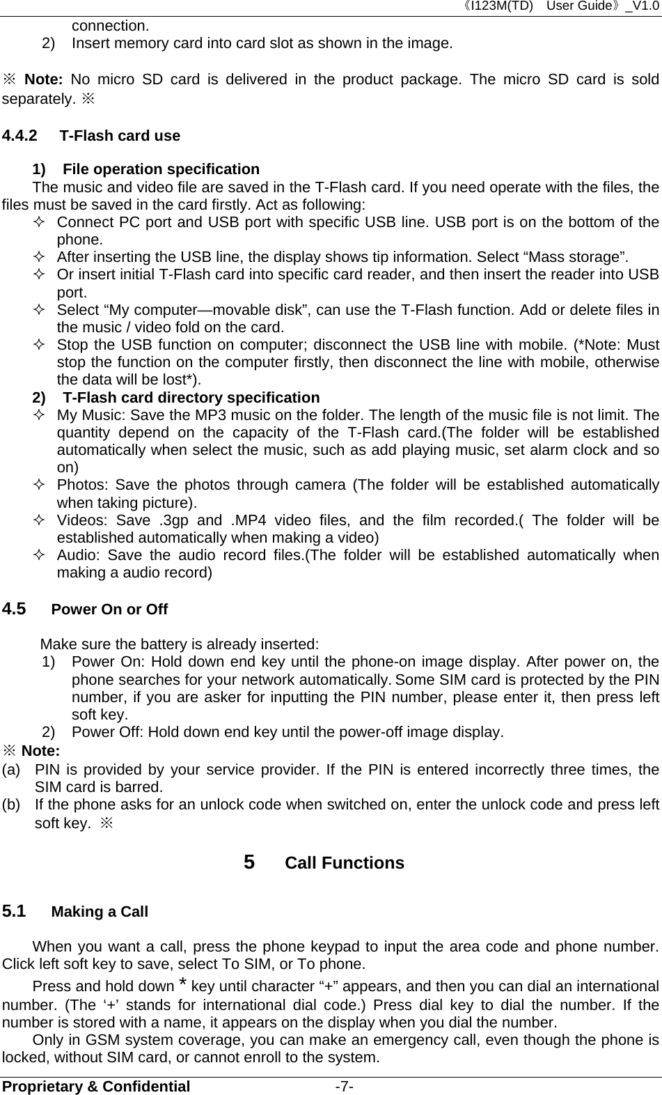 《I123M(TD)  User Guide》_V1.0 Proprietary &amp; Confidential                   -7- connection.  2)  Insert memory card into card slot as shown in the image.  ※ Note:  No micro SD card is delivered in the product package. The micro SD card is sold separately. ※ 4.4.2  T-Flash card use 1)  File operation specification The music and video file are saved in the T-Flash card. If you need operate with the files, the files must be saved in the card firstly. Act as following:   Connect PC port and USB port with specific USB line. USB port is on the bottom of the phone.   After inserting the USB line, the display shows tip information. Select “Mass storage”.   Or insert initial T-Flash card into specific card reader, and then insert the reader into USB port.   Select “My computer—movable disk”, can use the T-Flash function. Add or delete files in the music / video fold on the card.   Stop the USB function on computer; disconnect the USB line with mobile. (*Note: Must stop the function on the computer firstly, then disconnect the line with mobile, otherwise the data will be lost*). 2)  T-Flash card directory specification   My Music: Save the MP3 music on the folder. The length of the music file is not limit. The quantity depend on the capacity of the T-Flash card.(The folder will be established automatically when select the music, such as add playing music, set alarm clock and so on)   Photos: Save the photos through camera (The folder will be established automatically when taking picture).   Videos: Save .3gp and .MP4 video files, and the film recorded.( The folder will be established automatically when making a video)   Audio: Save the audio record files.(The folder will be established automatically when making a audio record) 4.5  Power On or Off Make sure the battery is already inserted: 1) Power On: Hold down end key until the phone-on image display. After power on, the phone searches for your network automatically. Some SIM card is protected by the PIN number, if you are asker for inputting the PIN number, please enter it, then press left soft key.   2)  Power Off: Hold down end key until the power-off image display. ※ Note: (a)  PIN is provided by your service provider. If the PIN is entered incorrectly three times, the SIM card is barred.   (b)  If the phone asks for an unlock code when switched on, enter the unlock code and press left soft key.  ※ 5  Call Functions 5.1  Making a Call When you want a call, press the phone keypad to input the area code and phone number. Click left soft key to save, select To SIM, or To phone. Press and hold down * key until character “+” appears, and then you can dial an international number. (The ‘+’ stands for international dial code.) Press dial key to dial the number. If the number is stored with a name, it appears on the display when you dial the number. Only in GSM system coverage, you can make an emergency call, even though the phone is locked, without SIM card, or cannot enroll to the system. 