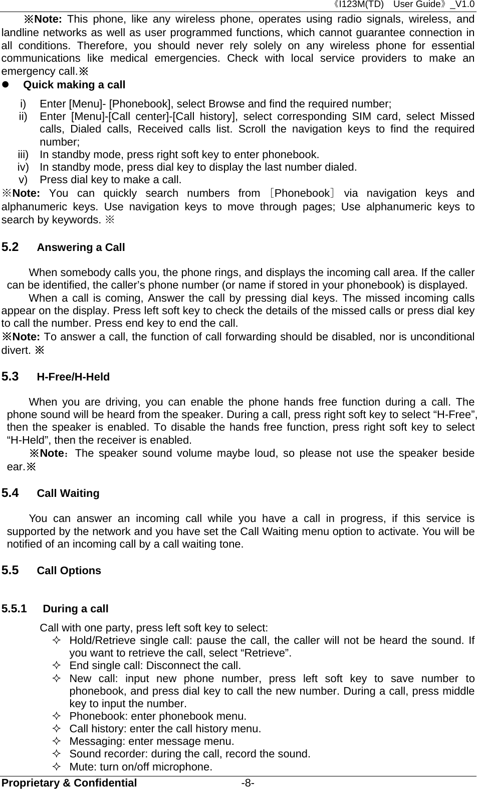 《I123M(TD)  User Guide》_V1.0 Proprietary &amp; Confidential                   -8- ※Note:  This phone, like any wireless phone, operates using radio signals, wireless, and landline networks as well as user programmed functions, which cannot guarantee connection in all conditions. Therefore, you should never rely solely on any wireless phone for essential communications like medical emergencies. Check with local service providers to make an emergency call.※  Quick making a call i)  Enter [Menu]- [Phonebook], select Browse and find the required number; ii)  Enter [Menu]-[Call center]-[Call history], select corresponding SIM card, select Missed calls, Dialed calls, Received calls list. Scroll the navigation keys to find the required number; iii)  In standby mode, press right soft key to enter phonebook. iv)  In standby mode, press dial key to display the last number dialed. v)  Press dial key to make a call. ※Note: You can quickly search numbers from [Phonebook] via navigation keys and alphanumeric keys. Use navigation keys to move through pages; Use alphanumeric keys to search by keywords. ※   5.2  Answering a Call When somebody calls you, the phone rings, and displays the incoming call area. If the caller can be identified, the caller’s phone number (or name if stored in your phonebook) is displayed.   When a call is coming, Answer the call by pressing dial keys. The missed incoming calls appear on the display. Press left soft key to check the details of the missed calls or press dial key to call the number. Press end key to end the call. ※Note: To answer a call, the function of call forwarding should be disabled, nor is unconditional divert. ※ 5.3  H-Free/H-Held When you are driving, you can enable the phone hands free function during a call. The phone sound will be heard from the speaker. During a call, press right soft key to select “H-Free”, then the speaker is enabled. To disable the hands free function, press right soft key to select “H-Held”, then the receiver is enabled. ※Note：The speaker sound volume maybe loud, so please not use the speaker beside ear.※ 5.4  Call Waiting You can answer an incoming call while you have a call in progress, if this service is supported by the network and you have set the Call Waiting menu option to activate. You will be notified of an incoming call by a call waiting tone. 5.5  Call Options 5.5.1  During a call Call with one party, press left soft key to select:   Hold/Retrieve single call: pause the call, the caller will not be heard the sound. If you want to retrieve the call, select “Retrieve”.   End single call: Disconnect the call.  New call: input new phone number, press left soft key to save number to phonebook, and press dial key to call the new number. During a call, press middle   key to input the number.   Phonebook: enter phonebook menu.   Call history: enter the call history menu.   Messaging: enter message menu.   Sound recorder: during the call, record the sound.   Mute: turn on/off microphone. 