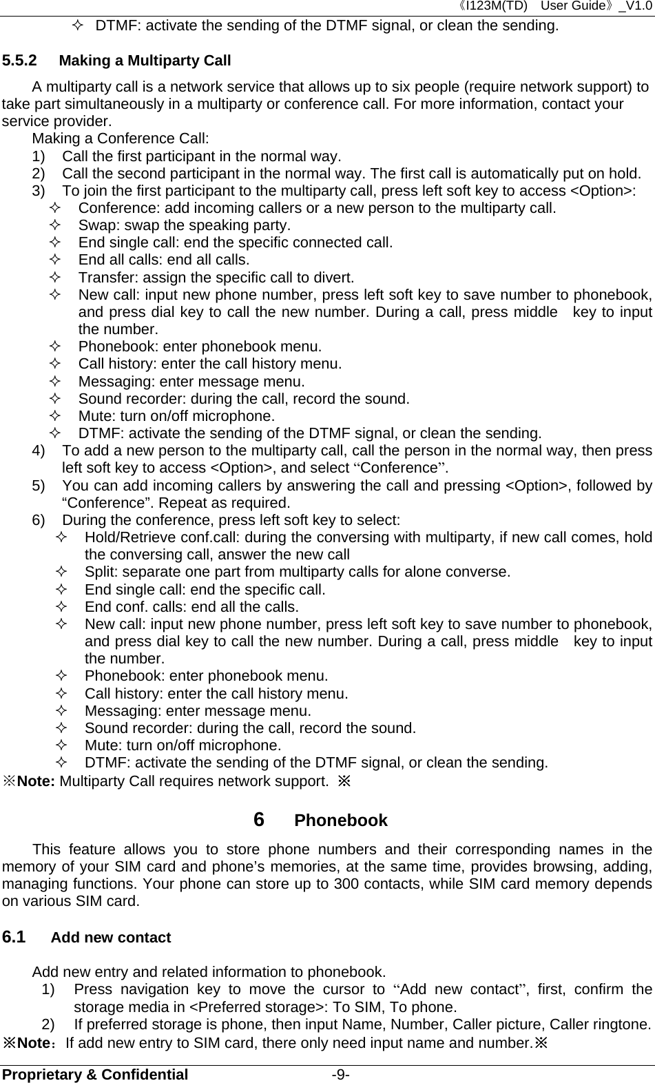 《I123M(TD)  User Guide》_V1.0 Proprietary &amp; Confidential                   -9-   DTMF: activate the sending of the DTMF signal, or clean the sending. 5.5.2  Making a Multiparty Call A multiparty call is a network service that allows up to six people (require network support) to take part simultaneously in a multiparty or conference call. For more information, contact your service provider. Making a Conference Call: 1)  Call the first participant in the normal way.   2)  Call the second participant in the normal way. The first call is automatically put on hold. 3)  To join the first participant to the multiparty call, press left soft key to access &lt;Option&gt;:   Conference: add incoming callers or a new person to the multiparty call.   Swap: swap the speaking party.     End single call: end the specific connected call.   End all calls: end all calls.   Transfer: assign the specific call to divert.   New call: input new phone number, press left soft key to save number to phonebook, and press dial key to call the new number. During a call, press middle  key to input the number.   Phonebook: enter phonebook menu.   Call history: enter the call history menu.   Messaging: enter message menu.   Sound recorder: during the call, record the sound.   Mute: turn on/off microphone.   DTMF: activate the sending of the DTMF signal, or clean the sending. 4)  To add a new person to the multiparty call, call the person in the normal way, then press left soft key to access &lt;Option&gt;, and select “Conference”. 5)  You can add incoming callers by answering the call and pressing &lt;Option&gt;, followed by “Conference”. Repeat as required. 6)  During the conference, press left soft key to select:   Hold/Retrieve conf.call: during the conversing with multiparty, if new call comes, hold the conversing call, answer the new call   Split: separate one part from multiparty calls for alone converse.       End single call: end the specific call.         End conf. calls: end all the calls.     New call: input new phone number, press left soft key to save number to phonebook, and press dial key to call the new number. During a call, press middle    key to input the number.   Phonebook: enter phonebook menu.   Call history: enter the call history menu.   Messaging: enter message menu.   Sound recorder: during the call, record the sound.   Mute: turn on/off microphone.   DTMF: activate the sending of the DTMF signal, or clean the sending. ※Note: Multiparty Call requires network support.  ※ 6  Phonebook     This feature allows you to store phone numbers and their corresponding names in the memory of your SIM card and phone’s memories, at the same time, provides browsing, adding, managing functions. Your phone can store up to 300 contacts, while SIM card memory depends on various SIM card.   6.1  Add new contact Add new entry and related information to phonebook. 1)  Press navigation key to move the cursor to “Add new contact”, first, confirm the storage media in &lt;Preferred storage&gt;: To SIM, To phone. 2)  If preferred storage is phone, then input Name, Number, Caller picture, Caller ringtone. ※Note：If add new entry to SIM card, there only need input name and number.※ 