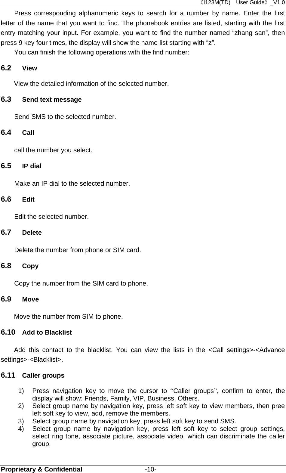 《I123M(TD)  User Guide》_V1.0 Proprietary &amp; Confidential                   -10- Press corresponding alphanumeric keys to search for a number by name. Enter the first letter of the name that you want to find. The phonebook entries are listed, starting with the first entry matching your input. For example, you want to find the number named “zhang san”, then press 9 key four times, the display will show the name list starting with “z”. You can finish the following operations with the find number: 6.2  View View the detailed information of the selected number. 6.3  Send text message Send SMS to the selected number. 6.4  Call call the number you select. 6.5  IP dial Make an IP dial to the selected number. 6.6  Edit Edit the selected number. 6.7  Delete Delete the number from phone or SIM card. 6.8  Copy Copy the number from the SIM card to phone. 6.9  Move Move the number from SIM to phone. 6.10  Add to Blacklist Add this contact to the blacklist. You can view the lists in the &lt;Call settings&gt;-&lt;Advance settings&gt;-&lt;Blacklist&gt;.   6.11  Caller groups 1)  Press navigation key to move the cursor to “Caller groups”, confirm to enter, the display will show: Friends, Family, VIP, Business, Others.   2)  Select group name by navigation key, press left soft key to view members, then pree left soft key to view, add, remove the members. 3)  Select group name by navigation key, press left soft key to send SMS. 4)  Select group name by navigation key, press left soft key to select group settings, select ring tone, associate picture, associate video, which can discriminate the caller group. 