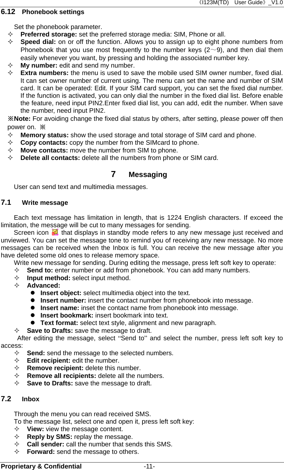 《I123M(TD)  User Guide》_V1.0 Proprietary &amp; Confidential                   -11- 6.12  Phonebook settings Set the phonebook parameter.  Preferred storage: set the preferred storage media: SIM, Phone or all.    Speed dial: on or off the function. Allows you to assign up to eight phone numbers from Phonebook that you use most frequently to the number keys (2～9), and then dial them easily whenever you want, by pressing and holding the associated number key.  My number: edit and send my number.  Extra numbers: the menu is used to save the mobile used SIM owner number, fixed dial. It can set owner number of current using. The menu can set the name and number of SIM card. It can be operated: Edit. If your SIM card support, you can set the fixed dial number. If the function is activated, you can only dial the number in the fixed dial list. Before enable the feature, need input PIN2.Enter fixed dial list, you can add, edit the number. When save the number, need input PIN2. ※Note: For avoiding change the fixed dial status by others, after setting, please power off then power on. ※  Memory status: show the used storage and total storage of SIM card and phone.  Copy contacts: copy the number from the SIMcard to phone.  Move contacts: move the number from SIM to phone.  Delete all contacts: delete all the numbers from phone or SIM card. 7  Messaging User can send text and multimedia messages.   7.1  Write message Each text message has limitation in length, that is 1224 English characters. If exceed the limitation, the message will be cut to many messages for sending.   Screen icon   that displays in standby mode refers to any new message just received and unviewed. You can set the message tone to remind you of receiving any new message. No more messages can be received when the Inbox is full. You can receive the new message after you have deleted some old ones to release memory space.   Write new message for sending. During editing the message, press left soft key to operate:  Send to: enter number or add from phonebook. You can add many numbers.  Input method: select input method.  Advanced:   Insert object: select multimedia object into the text.  Insert number: insert the contact number from phonebook into message.  Insert name: inset the contact name from phonebook into message.  Insert bookmark: insert bookmark into text.  Text format: select text style, alignment and new paragraph.  Save to Drafts: save the message to draft.    After editing the message, select “Send to” and select the number, press left soft key to access:  Send: send the message to the selected numbers.  Edit recipient: edit the number.  Remove recipient: delete this number.    Remove all recipients: delete all the numbers.  Save to Drafts: save the message to draft. 7.2  Inbox Through the menu you can read received SMS.   To the message list, select one and open it, press left soft key:  View: view the message content.  Reply by SMS: replay the message.    Call sender: call the number that sends this SMS.  Forward: send the message to others. 