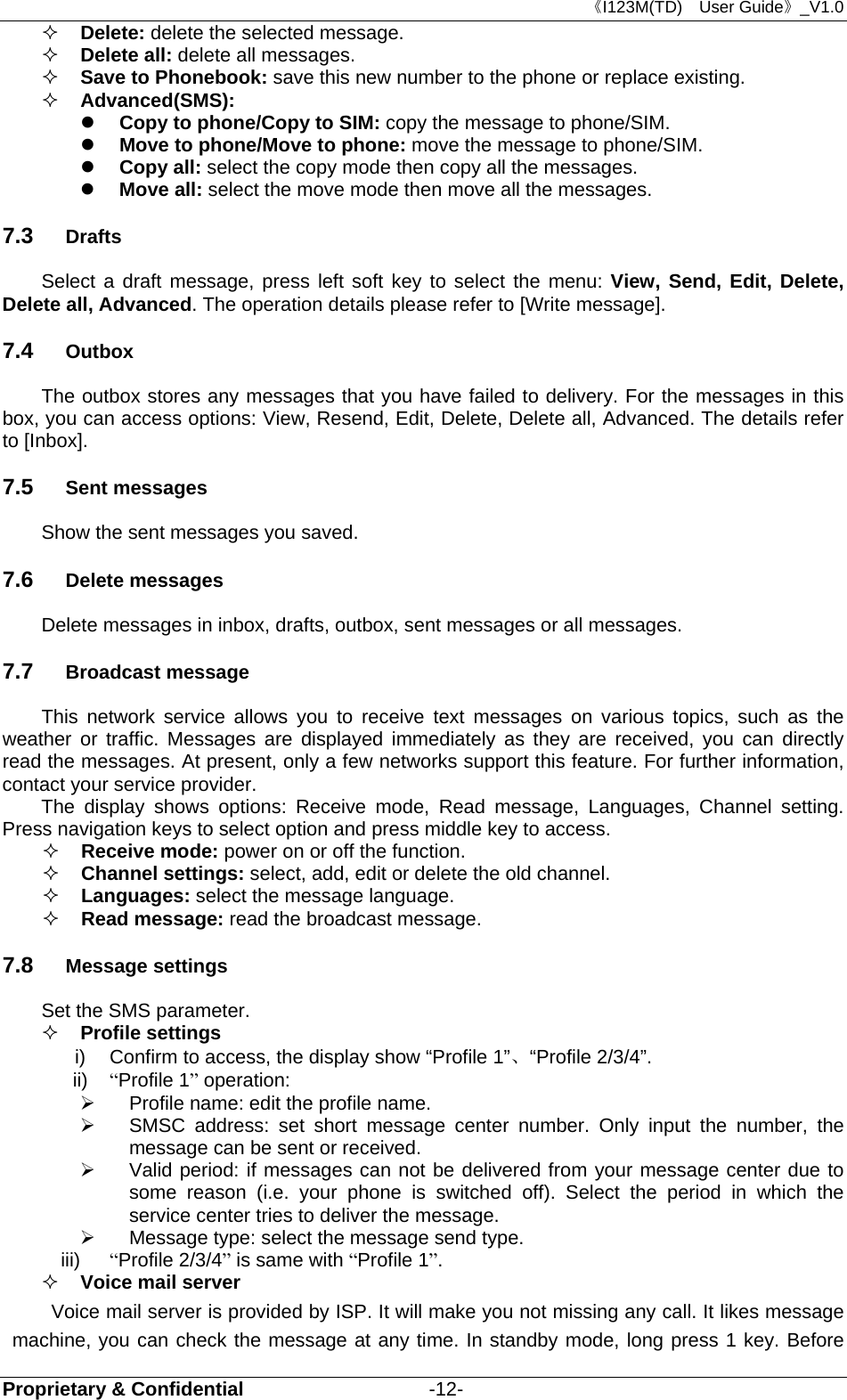 《I123M(TD)  User Guide》_V1.0 Proprietary &amp; Confidential                   -12-  Delete: delete the selected message.  Delete all: delete all messages.  Save to Phonebook: save this new number to the phone or replace existing.  Advanced(SMS):    Copy to phone/Copy to SIM: copy the message to phone/SIM.  Move to phone/Move to phone: move the message to phone/SIM.  Copy all: select the copy mode then copy all the messages.  Move all: select the move mode then move all the messages.   7.3  Drafts Select a draft message, press left soft key to select the menu: View, Send, Edit, Delete, Delete all, Advanced. The operation details please refer to [Write message]. 7.4  Outbox The outbox stores any messages that you have failed to delivery. For the messages in this box, you can access options: View, Resend, Edit, Delete, Delete all, Advanced. The details refer to [Inbox]. 7.5  Sent messages Show the sent messages you saved. 7.6  Delete messages Delete messages in inbox, drafts, outbox, sent messages or all messages. 7.7  Broadcast message This network service allows you to receive text messages on various topics, such as the weather or traffic. Messages are displayed immediately as they are received, you can directly read the messages. At present, only a few networks support this feature. For further information, contact your service provider. The display shows options: Receive mode, Read message, Languages, Channel setting. Press navigation keys to select option and press middle key to access.  Receive mode: power on or off the function.  Channel settings: select, add, edit or delete the old channel.  Languages: select the message language.  Read message: read the broadcast message. 7.8  Message settings Set the SMS parameter.    Profile settings i)  Confirm to access, the display show “Profile 1”、“Profile 2/3/4”. ii)  “Profile 1” operation:     Profile name: edit the profile name.   SMSC address: set short message center number. Only input the number, the message can be sent or received.   Valid period: if messages can not be delivered from your message center due to some reason (i.e. your phone is switched off). Select the period in which the service center tries to deliver the message.   Message type: select the message send type. iii)  “Profile 2/3/4” is same with “Profile 1”.  Voice mail server Voice mail server is provided by ISP. It will make you not missing any call. It likes message machine, you can check the message at any time. In standby mode, long press 1 key. Before 