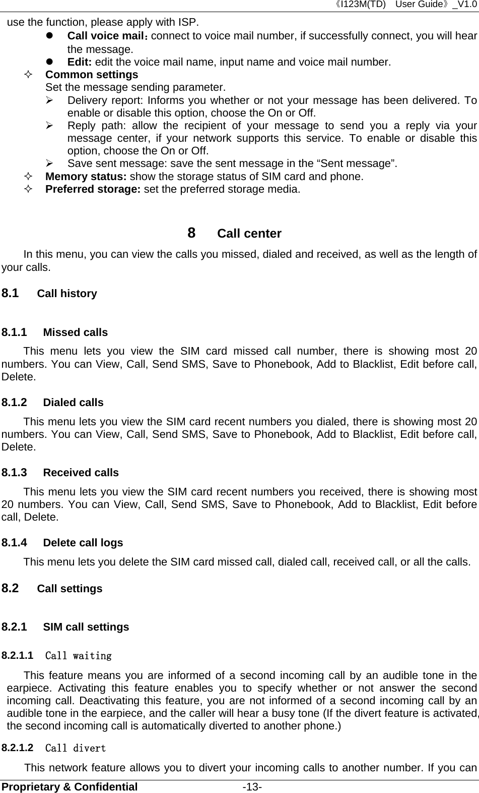 《I123M(TD)  User Guide》_V1.0 Proprietary &amp; Confidential                   -13- use the function, please apply with ISP.    Call voice mail：connect to voice mail number, if successfully connect, you will hear the message.  Edit: edit the voice mail name, input name and voice mail number.  Common settings Set the message sending parameter.   Delivery report: Informs you whether or not your message has been delivered. To enable or disable this option, choose the On or Off.   Reply path: allow the recipient of your message to send you a reply via your message center, if your network supports this service. To enable or disable this option, choose the On or Off.   Save sent message: save the sent message in the “Sent message”.  Memory status: show the storage status of SIM card and phone.  Preferred storage: set the preferred storage media.  8  Call center In this menu, you can view the calls you missed, dialed and received, as well as the length of your calls.  8.1  Call history 8.1.1  Missed calls This menu lets you view the SIM card missed call number, there is showing most 20 numbers. You can View, Call, Send SMS, Save to Phonebook, Add to Blacklist, Edit before call, Delete. 8.1.2  Dialed calls This menu lets you view the SIM card recent numbers you dialed, there is showing most 20 numbers. You can View, Call, Send SMS, Save to Phonebook, Add to Blacklist, Edit before call, Delete. 8.1.3  Received calls This menu lets you view the SIM card recent numbers you received, there is showing most 20 numbers. You can View, Call, Send SMS, Save to Phonebook, Add to Blacklist, Edit before call, Delete. 8.1.4  Delete call logs This menu lets you delete the SIM card missed call, dialed call, received call, or all the calls. 8.2  Call settings 8.2.1  SIM call settings 8.2.1.1  Call waiting This feature means you are informed of a second incoming call by an audible tone in the earpiece. Activating this feature enables you to specify whether or not answer the second incoming call. Deactivating this feature, you are not informed of a second incoming call by an audible tone in the earpiece, and the caller will hear a busy tone (If the divert feature is activated, the second incoming call is automatically diverted to another phone.)   8.2.1.2  Call divert This network feature allows you to divert your incoming calls to another number. If you can 