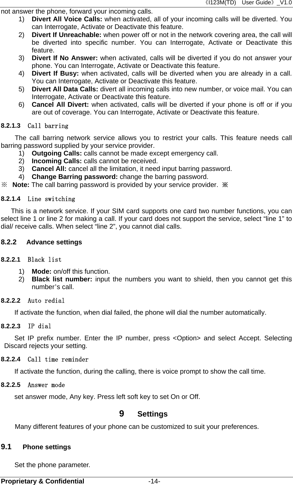 《I123M(TD)  User Guide》_V1.0 Proprietary &amp; Confidential                   -14- not answer the phone, forward your incoming calls.   1)  Divert All Voice Calls: when activated, all of your incoming calls will be diverted. You can Interrogate, Activate or Deactivate this feature. 2)  Divert If Unreachable: when power off or not in the network covering area, the call will be diverted into specific number. You can Interrogate, Activate or Deactivate this feature. 3)  Divert If No Answer: when activated, calls will be diverted if you do not answer your phone. You can Interrogate, Activate or Deactivate this feature. 4)  Divert If Busy: when activated, calls will be diverted when you are already in a call. You can Interrogate, Activate or Deactivate this feature.   5)  Divert All Data Calls: divert all incoming calls into new number, or voice mail. You can Interrogate, Activate or Deactivate this feature. 6)  Cancel All Divert: when activated, calls will be diverted if your phone is off or if you are out of coverage. You can Interrogate, Activate or Deactivate this feature.   8.2.1.3  Call barring The call barring network service allows you to restrict your calls. This feature needs call barring password supplied by your service provider.   1)  Outgoing Calls: calls cannot be made except emergency call.   2)  Incoming Calls: calls cannot be received. 3)  Cancel All: cancel all the limitation, it need input barring password. 4)  Change Barring password: change the barring password.     ※  Note: The call barring password is provided by your service provider.  ※ 8.2.1.4  Line switching This is a network service. If your SIM card supports one card two number functions, you can select line 1 or line 2 for making a call. If your card does not support the service, select “line 1” to dial/ receive calls. When select “line 2”, you cannot dial calls. 8.2.2  Advance settings 8.2.2.1  Black list 1)  Mode: on/off this function. 2)  Black list number: input the numbers you want to shield, then you cannot get this number’s call.   8.2.2.2  Auto redial If activate the function, when dial failed, the phone will dial the number automatically. 8.2.2.3  IP dial Set IP prefix number. Enter the IP number, press &lt;Option&gt; and select Accept. Selecting Discard rejects your setting. 8.2.2.4  Call time reminder If activate the function, during the calling, there is voice prompt to show the call time. 8.2.2.5  Answer mode set answer mode, Any key. Press left soft key to set On or Off. 9  Settings Many different features of your phone can be customized to suit your preferences.   9.1  Phone settings Set the phone parameter. 