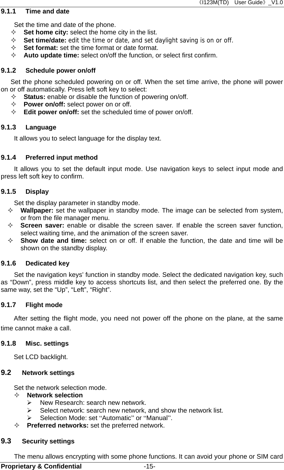 《I123M(TD)  User Guide》_V1.0 Proprietary &amp; Confidential                   -15- 9.1.1  Time and date Set the time and date of the phone.  Set home city: select the home city in the list.   Set time/date: edit the time or date, and set daylight saving is on or off.  Set format: set the time format or date format.  Auto update time: select on/off the function, or select first confirm. 9.1.2  Schedule power on/off Set the phone scheduled powering on or off. When the set time arrive, the phone will power on or off automatically. Press left soft key to select:  Status: enable or disable the function of powering on/off.   Power on/off: select power on or off.  Edit power on/off: set the scheduled time of power on/off. 9.1.3  Language It allows you to select language for the display text. 9.1.4  Preferred input method It allows you to set the default input mode. Use navigation keys to select input mode and press left soft key to confirm. 9.1.5  Display Set the display parameter in standby mode.  Wallpaper: set the wallpaper in standby mode. The image can be selected from system, or from the file manager menu.  Screen saver: enable or disable the screen saver. If enable the screen saver function, select waiting time, and the animation of the screen saver.  Show date and time: select on or off. If enable the function, the date and time will be shown on the standby display. 9.1.6  Dedicated key   Set the navigation keys’ function in standby mode. Select the dedicated navigation key, such as “Down”, press middle key to access shortcuts list, and then select the preferred one. By the same way, set the “Up”, “Left”, “Right”. 9.1.7  Flight mode After setting the flight mode, you need not power off the phone on the plane, at the same time cannot make a call. 9.1.8  Misc. settings Set LCD backlight. 9.2  Network settings Set the network selection mode.    Network selection     New Research: search new network.   Select network: search new network, and show the network list.     Selection Mode: set “Automatic” or “Manual”.   Preferred networks: set the preferred network. 9.3  Security settings The menu allows encrypting with some phone functions. It can avoid your phone or SIM card 