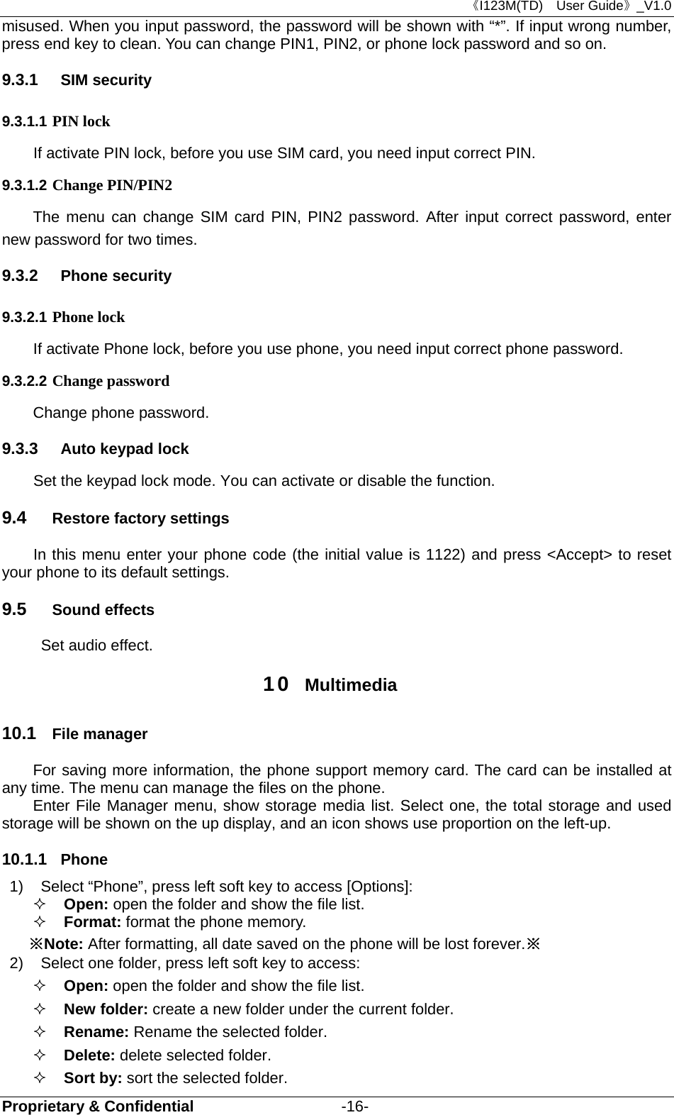 《I123M(TD)  User Guide》_V1.0 Proprietary &amp; Confidential                   -16- misused. When you input password, the password will be shown with “*”. If input wrong number, press end key to clean. You can change PIN1, PIN2, or phone lock password and so on. 9.3.1  SIM security 9.3.1.1 PIN lock   If activate PIN lock, before you use SIM card, you need input correct PIN.   9.3.1.2 Change PIN/PIN2 The menu can change SIM card PIN, PIN2 password. After input correct password, enter new password for two times. 9.3.2  Phone security 9.3.2.1 Phone lock If activate Phone lock, before you use phone, you need input correct phone password. 9.3.2.2 Change password Change phone password. 9.3.3  Auto keypad lock   Set the keypad lock mode. You can activate or disable the function. 9.4  Restore factory settings In this menu enter your phone code (the initial value is 1122) and press &lt;Accept&gt; to reset your phone to its default settings. 9.5  Sound effects   Set audio effect. 10  Multimedia 10.1  File manager For saving more information, the phone support memory card. The card can be installed at any time. The menu can manage the files on the phone. Enter File Manager menu, show storage media list. Select one, the total storage and used storage will be shown on the up display, and an icon shows use proportion on the left-up. 10.1.1  Phone 1)  Select “Phone”, press left soft key to access [Options]:  Open: open the folder and show the file list.  Format: format the phone memory. ※Note: After formatting, all date saved on the phone will be lost forever.※ 2)  Select one folder, press left soft key to access:  Open: open the folder and show the file list.    New folder: create a new folder under the current folder.  Rename: Rename the selected folder.    Delete: delete selected folder.  Sort by: sort the selected folder.  