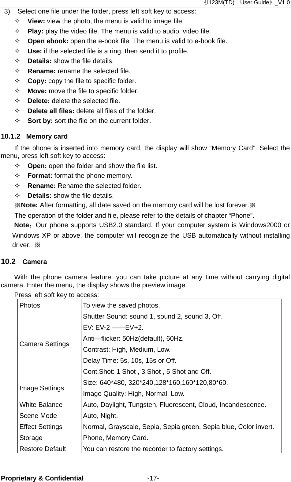 《I123M(TD)  User Guide》_V1.0 Proprietary &amp; Confidential                   -17- 3)  Select one file under the folder, press left soft key to access:    View: view the photo, the menu is valid to image file.  Play: play the video file. The menu is valid to audio, video file.  Open ebook: open the e-book file. The menu is valid to e-book file.  Use: if the selected file is a ring, then send it to profile.  Details: show the file details.  Rename: rename the selected file.  Copy: copy the file to specific folder.  Move: move the file to specific folder.  Delete: delete the selected file.  Delete all files: delete all files of the folder.  Sort by: sort the file on the current folder. 10.1.2  Memory card If the phone is inserted into memory card, the display will show “Memory Card”. Select the menu, press left soft key to access:    Open: open the folder and show the file list.  Format: format the phone memory.   Rename: Rename the selected folder.    Details: show the file details. ※Note: After formatting, all date saved on the memory card will be lost forever.※ The operation of the folder and file, please refer to the details of chapter “Phone”. Note：Our phone supports USB2.0 standard. If your computer system is Windows2000 or Windows XP or above, the computer will recognize the USB automatically without installing driver.  ※ 10.2  Camera With the phone camera feature, you can take picture at any time without carrying digital camera. Enter the menu, the display shows the preview image. Press left soft key to access: Photos    To view the saved photos.   Camera Settings   Shutter Sound: sound 1, sound 2, sound 3, Off.   EV: EV-2 ——EV+2.   Anti—flicker: 50Hz(default), 60Hz.   Contrast: High, Medium, Low. Delay Time: 5s, 10s, 15s or Off.   Cont.Shot: 1 Shot , 3 Shot , 5 Shot and Off.   Image Settings    Size: 640*480, 320*240,128*160,160*120,80*60.   Image Quality: High, Normal, Low.   White Balance    Auto, Daylight, Tungsten, Fluorescent, Cloud, Incandescence.   Scene Mode    Auto, Night.   Effect Settings    Normal, Grayscale, Sepia, Sepia green, Sepia blue, Color invert. Storage    Phone, Memory Card.   Restore Default    You can restore the recorder to factory settings.    