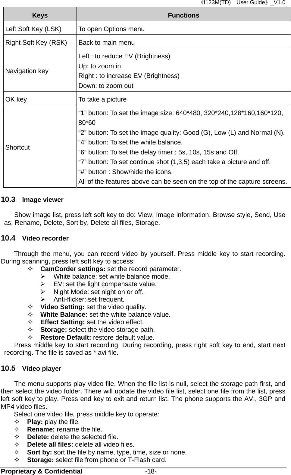 《I123M(TD)  User Guide》_V1.0 Proprietary &amp; Confidential                   -18- Keys  Functions Left Soft Key (LSK)    To open Options menu Right Soft Key (RSK)  Back to main menu Navigation key Left : to reduce EV (Brightness)   Up: to zoom in Right : to increase EV (Brightness)   Down: to zoom out OK key  To take a picture Shortcut “1” button: To set the image size: 640*480, 320*240,128*160,160*120, 80*60  “2” button: To set the image quality: Good (G), Low (L) and Normal (N). “4” button: To set the white balance. “6” button: To set the delay timer : 5s, 10s, 15s and Off.   “7” button: To set continue shot (1,3,5) each take a picture and off. “#” button : Show/hide the icons.   All of the features above can be seen on the top of the capture screens.10.3  Image viewer Show image list, press left soft key to do: View, Image information, Browse style, Send, Use as, Rename, Delete, Sort by, Delete all files, Storage. 10.4  Video recorder Through the menu, you can record video by yourself. Press middle key to start recording. During scanning, press left soft key to access:    CamCorder settings: set the record parameter.   White balance: set white balance mode.   EV: set the light compensate value.       Night Mode: set night on or off.  Anti-flicker: set frequent.  Video Setting: set the video quality.  White Balance: set the white balance value.  Effect Setting: set the video effect.    Storage: select the video storage path.  Restore Default: restore default value.   Press middle key to start recording. During recording, press right soft key to end, start next recording. The file is saved as *.avi file. 10.5  Video player  The menu supports play video file. When the file list is null, select the storage path first, and then select the video folder. There will update the video file list, select one file from the list, press left soft key to play. Press end key to exit and return list. The phone supports the AVI, 3GP and MP4 video files. Select one video file, press middle key to operate:  Play: play the file.  Rename: rename the file.  Delete: delete the selected file.  Delete all files: delete all video files.  Sort by: sort the file by name, type, time, size or none.  Storage: select file from phone or T-Flash card. 