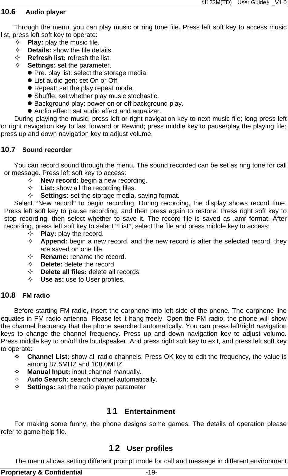 《I123M(TD)  User Guide》_V1.0 Proprietary &amp; Confidential                   -19- 10.6  Audio player Through the menu, you can play music or ring tone file. Press left soft key to access music list, press left soft key to operate:  Play: play the music file.  Details: show the file details.    Refresh list: refresh the list.    Settings: set the parameter.  Pre. play list: select the storage media.  List audio gen: set On or Off.  Repeat: set the play repeat mode.  Shuffle: set whether play music stochastic.    Background play: power on or off background play.  Audio effect: set audio effect and equalizer. During playing the music, press left or right navigation key to next music file; long press left or right navigation key to fast forward or Rewind; press middle key to pause/play the playing file; press up and down navigation key to adjust volume. 10.7  Sound recorder You can record sound through the menu. The sound recorded can be set as ring tone for call or message. Press left soft key to access:  New record: begin a new recording.  List: show all the recording files.  Settings: set the storage media, saving format. Select  “New record” to begin recording. During recording, the display shows record time. Press left soft key to pause recording, and then press again to restore. Press right soft key to stop recording, then select whether to save it. The record file is saved as .amr format. After recording, press left soft key to select “List”, select the file and press middle key to access:  Play: play the record.    Append: begin a new record, and the new record is after the selected record, they are saved on one file.  Rename: rename the record.  Delete: delete the record.  Delete all files: delete all records.  Use as: use to User profiles. 10.8  FM radio Before starting FM radio, insert the earphone into left side of the phone. The earphone line equates in FM radio antenna. Please let it hang freely. Open the FM radio, the phone will show the channel frequency that the phone searched automatically. You can press left/right navigation keys to change the channel frequency. Press up and down navigation key to adjust volume. Press middle key to on/off the loudspeaker. And press right soft key to exit, and press left soft key to operate:  Channel List: show all radio channels. Press OK key to edit the frequency, the value is among 87.5MHZ and 108.0MHZ.  Manual Input: input channel manually.     Auto Search: search channel automatically.   Settings: set the radio player parameter  11  Entertainment For making some funny, the phone designs some games. The details of operation please refer to game help file. 12  User profiles The menu allows setting different prompt mode for call and message in different environment. 