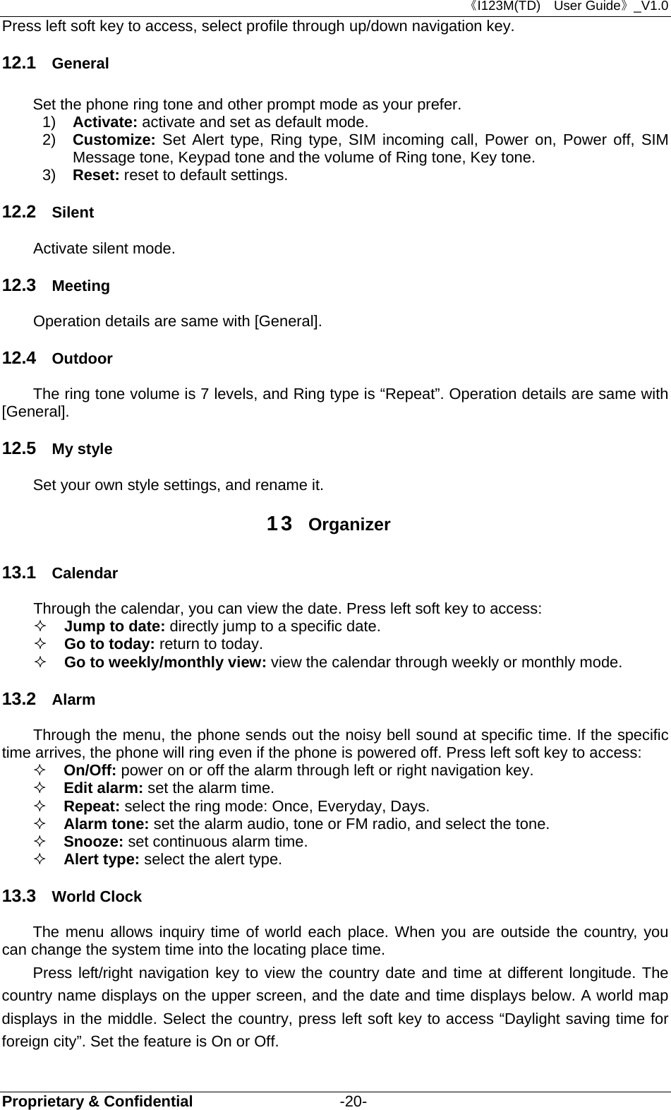 《I123M(TD)  User Guide》_V1.0 Proprietary &amp; Confidential                   -20- Press left soft key to access, select profile through up/down navigation key.   12.1  General Set the phone ring tone and other prompt mode as your prefer.   1)  Activate: activate and set as default mode.   2)  Customize:  Set Alert type, Ring type, SIM incoming call, Power on, Power off, SIM Message tone, Keypad tone and the volume of Ring tone, Key tone. 3)  Reset: reset to default settings.   12.2  Silent Activate silent mode. 12.3  Meeting Operation details are same with [General]. 12.4  Outdoor The ring tone volume is 7 levels, and Ring type is “Repeat”. Operation details are same with [General]. 12.5  My style Set your own style settings, and rename it.     13  Organizer 13.1  Calendar Through the calendar, you can view the date. Press left soft key to access:    Jump to date: directly jump to a specific date.    Go to today: return to today.  Go to weekly/monthly view: view the calendar through weekly or monthly mode.   13.2  Alarm Through the menu, the phone sends out the noisy bell sound at specific time. If the specific time arrives, the phone will ring even if the phone is powered off. Press left soft key to access:  On/Off: power on or off the alarm through left or right navigation key.  Edit alarm: set the alarm time.  Repeat: select the ring mode: Once, Everyday, Days.  Alarm tone: set the alarm audio, tone or FM radio, and select the tone.  Snooze: set continuous alarm time.  Alert type: select the alert type. 13.3  World Clock The menu allows inquiry time of world each place. When you are outside the country, you can change the system time into the locating place time. Press left/right navigation key to view the country date and time at different longitude. The country name displays on the upper screen, and the date and time displays below. A world map displays in the middle. Select the country, press left soft key to access “Daylight saving time for foreign city”. Set the feature is On or Off. 