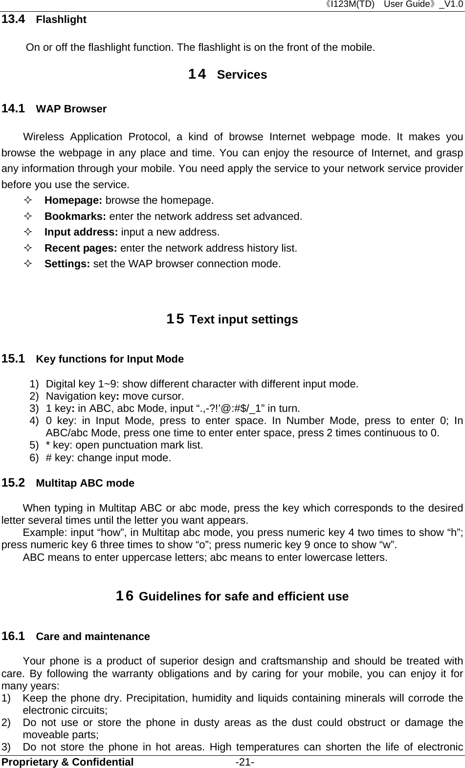 《I123M(TD)  User Guide》_V1.0 Proprietary &amp; Confidential                   -21- 13.4  Flashlight     On or off the flashlight function. The flashlight is on the front of the mobile. 14  Services 14.1  WAP Browser Wireless Application Protocol, a kind of browse Internet webpage mode. It makes you browse the webpage in any place and time. You can enjoy the resource of Internet, and grasp any information through your mobile. You need apply the service to your network service provider before you use the service.  Homepage: browse the homepage.  Bookmarks: enter the network address set advanced.  Input address: input a new address.  Recent pages: enter the network address history list.  Settings: set the WAP browser connection mode.  15 Text input settings 15.1  Key functions for Input Mode 1)  Digital key 1~9: show different character with different input mode. 2) Navigation key: move cursor. 3) 1 key: in ABC, abc Mode, input “.,-?!’@:#$/_1” in turn. 4) 0 key: in Input Mode, press to enter space. In Number Mode, press to enter 0; In ABC/abc Mode, press one time to enter enter space, press 2 times continuous to 0. 5)  * key: open punctuation mark list. 6)  # key: change input mode. 15.2  Multitap ABC mode When typing in Multitap ABC or abc mode, press the key which corresponds to the desired letter several times until the letter you want appears. Example: input “how”, in Multitap abc mode, you press numeric key 4 two times to show “h”; press numeric key 6 three times to show “o”; press numeric key 9 once to show “w”. ABC means to enter uppercase letters; abc means to enter lowercase letters. 16 Guidelines for safe and efficient use 16.1  Care and maintenance Your phone is a product of superior design and craftsmanship and should be treated with care. By following the warranty obligations and by caring for your mobile, you can enjoy it for many years: 1)  Keep the phone dry. Precipitation, humidity and liquids containing minerals will corrode the electronic circuits; 2)  Do not use or store the phone in dusty areas as the dust could obstruct or damage the moveable parts; 3)  Do not store the phone in hot areas. High temperatures can shorten the life of electronic 