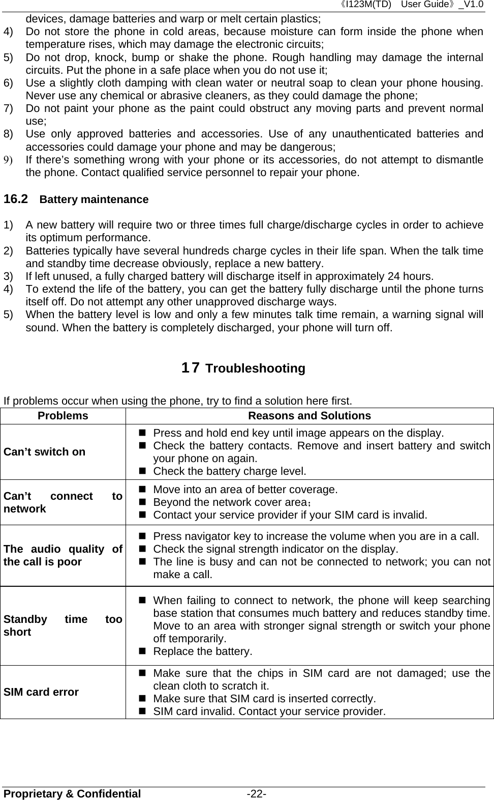 《I123M(TD)  User Guide》_V1.0 Proprietary &amp; Confidential                   -22- devices, damage batteries and warp or melt certain plastics; 4)  Do not store the phone in cold areas, because moisture can form inside the phone when temperature rises, which may damage the electronic circuits; 5)  Do not drop, knock, bump or shake the phone. Rough handling may damage the internal circuits. Put the phone in a safe place when you do not use it; 6)  Use a slightly cloth damping with clean water or neutral soap to clean your phone housing. Never use any chemical or abrasive cleaners, as they could damage the phone; 7)  Do not paint your phone as the paint could obstruct any moving parts and prevent normal use; 8)  Use only approved batteries and accessories. Use of any unauthenticated batteries and accessories could damage your phone and may be dangerous; 9)  If there’s something wrong with your phone or its accessories, do not attempt to dismantle the phone. Contact qualified service personnel to repair your phone. 16.2  Battery maintenance   1)  A new battery will require two or three times full charge/discharge cycles in order to achieve its optimum performance. 2)  Batteries typically have several hundreds charge cycles in their life span. When the talk time and standby time decrease obviously, replace a new battery. 3)  If left unused, a fully charged battery will discharge itself in approximately 24 hours. 4)  To extend the life of the battery, you can get the battery fully discharge until the phone turns itself off. Do not attempt any other unapproved discharge ways. 5)  When the battery level is low and only a few minutes talk time remain, a warning signal will sound. When the battery is completely discharged, your phone will turn off. 17 Troubleshooting If problems occur when using the phone, try to find a solution here first. Problems  Reasons and Solutions Can’t switch on   Press and hold end key until image appears on the display.   Check the battery contacts. Remove and insert battery and switch your phone on again.   Check the battery charge level. Can’t connect to network   Move into an area of better coverage.   Beyond the network cover area；    Contact your service provider if your SIM card is invalid. The audio quality of the call is poor   Press navigator key to increase the volume when you are in a call.   Check the signal strength indicator on the display.   The line is busy and can not be connected to network; you can not make a call.   Standby time too short   When failing to connect to network, the phone will keep searching base station that consumes much battery and reduces standby time. Move to an area with stronger signal strength or switch your phone off temporarily.   Replace the battery. SIM card error  Make sure that the chips in SIM card are not damaged; use the clean cloth to scratch it.   Make sure that SIM card is inserted correctly.   SIM card invalid. Contact your service provider. 