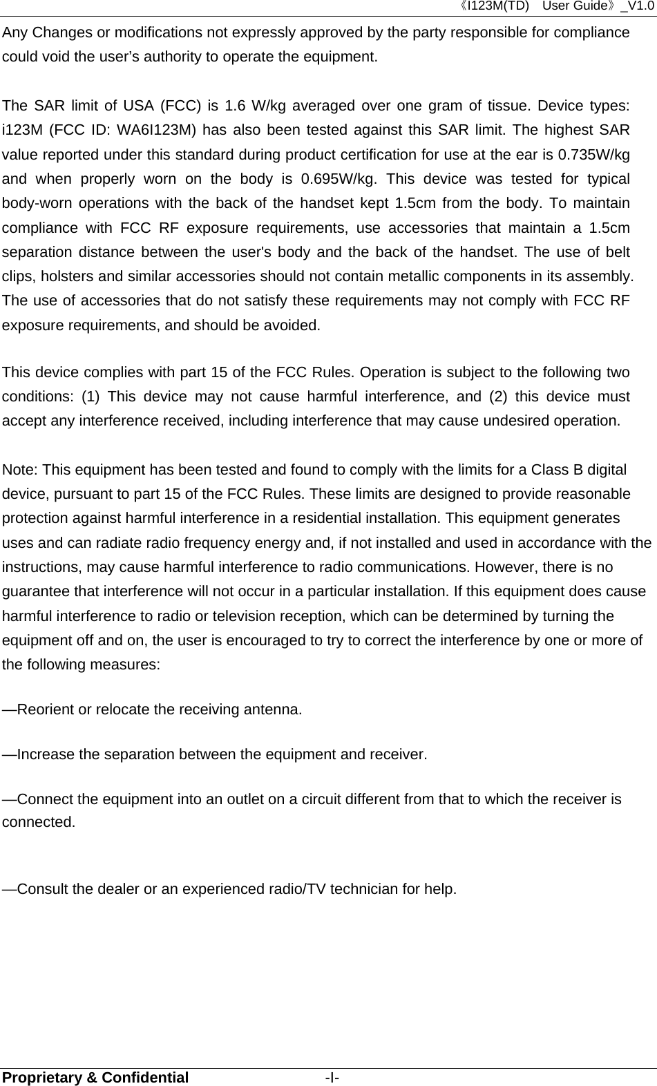 《I123M(TD)  User Guide》_V1.0 Proprietary &amp; Confidential                  -I- Any Changes or modifications not expressly approved by the party responsible for compliance could void the user’s authority to operate the equipment.      The SAR limit of USA (FCC) is 1.6 W/kg averaged over one gram of tissue. Device types: i123M (FCC ID: WA6I123M) has also been tested against this SAR limit. The highest SAR value reported under this standard during product certification for use at the ear is 0.735W/kg and when properly worn on the body is 0.695W/kg. This device was tested for typical body-worn operations with the back of the handset kept 1.5cm from the body. To maintain compliance with FCC RF exposure requirements, use accessories that maintain a 1.5cm separation distance between the user&apos;s body and the back of the handset. The use of belt clips, holsters and similar accessories should not contain metallic components in its assembly. The use of accessories that do not satisfy these requirements may not comply with FCC RF exposure requirements, and should be avoided.  This device complies with part 15 of the FCC Rules. Operation is subject to the following two conditions: (1) This device may not cause harmful interference, and (2) this device must accept any interference received, including interference that may cause undesired operation.      Note: This equipment has been tested and found to comply with the limits for a Class B digital device, pursuant to part 15 of the FCC Rules. These limits are designed to provide reasonable protection against harmful interference in a residential installation. This equipment generates uses and can radiate radio frequency energy and, if not installed and used in accordance with the instructions, may cause harmful interference to radio communications. However, there is no guarantee that interference will not occur in a particular installation. If this equipment does cause harmful interference to radio or television reception, which can be determined by turning the equipment off and on, the user is encouraged to try to correct the interference by one or more of the following measures:      —Reorient or relocate the receiving antenna.      —Increase the separation between the equipment and receiver.      —Connect the equipment into an outlet on a circuit different from that to which the receiver is connected.     —Consult the dealer or an experienced radio/TV technician for help.    