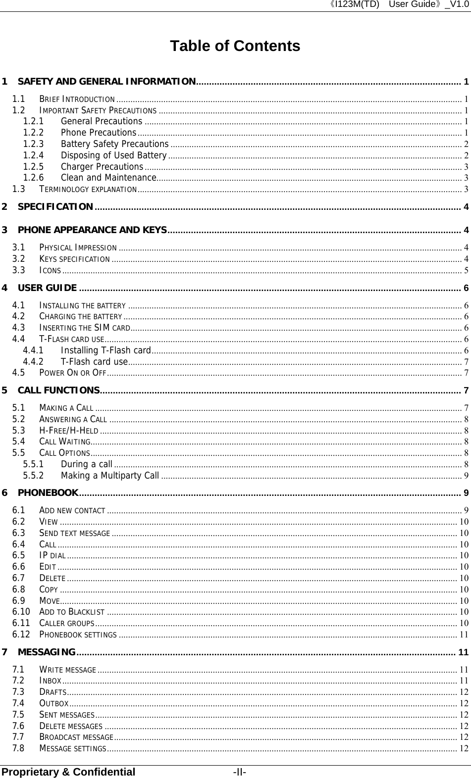 《I123M(TD)  User Guide》_V1.0 Proprietary &amp; Confidential                  -II- Table of Contents 1 SAFETY AND GENERAL INFORMATION ......................................................................................................  1 1.1 BRIEF INTRODUCTION ................................................................................................................................................... 1 1.2 IMPORTANT SAFETY PRECAUTIONS ................................................................................................................................. 1 1.2.1 General Precautions ....................................................................................................................................... 1 1.2.2 Phone Precautions .......................................................................................................................................... 1 1.2.3 Battery Safety Precautions ............................................................................................................................ 2 1.2.4 Disposing of Used Battery ............................................................................................................................. 2 1.2.5 Charger Precautions ....................................................................................................................................... 3 1.2.6 Clean and Maintenance.................................................................................................................................. 3 1.3 TERMINOLOGY EXPLANATION .......................................................................................................................................... 3 2 SPECIFICATION ............................................................................................................................................. 4 3 PHONE APPEARANCE AND KEYS ................................................................................................................. 4 3.1 PHYSICAL IMPRESSION .................................................................................................................................................. 4 3.2 KEYS SPECIFICATION ..................................................................................................................................................... 4 3.3 ICONS .......................................................................................................................................................................... 5 4 USER GUIDE ................................................................................................................................................... 6 4.1 INSTALLING THE BATTERY .............................................................................................................................................. 6 4.2 CHARGING THE BATTERY ................................................................................................................................................ 6 4.3 INSERTING THE SIM CARD ............................................................................................................................................. 6 4.4 T-FLASH CARD USE ........................................................................................................................................................ 6 4.4.1 Installing T-Flash card .................................................................................................................................... 6 4.4.2 T-Flash card use .............................................................................................................................................. 7 4.5 POWER ON OR OFF ....................................................................................................................................................... 7 5 CALL FUNCTIONS ........................................................................................................................................... 7 5.1 MAKING A CALL ............................................................................................................................................................ 7 5.2 ANSWERING A CALL ...................................................................................................................................................... 8 5.3 H-FREE/H-HELD .......................................................................................................................................................... 8 5.4 CALL WAITING .............................................................................................................................................................. 8 5.5 CALL OPTIONS .............................................................................................................................................................. 8 5.5.1 During a call .................................................................................................................................................... 8 5.5.2 Making a Multiparty Call ................................................................................................................................ 9 6 PHONEBOOK ................................................................................................................................................... 9 6.1 ADD NEW CONTACT ....................................................................................................................................................... 9 6.2 VIEW ......................................................................................................................................................................... 10 6.3 SEND TEXT MESSAGE ................................................................................................................................................... 10 6.4 CALL .......................................................................................................................................................................... 10 6.5 IP DIAL ...................................................................................................................................................................... 10 6.6 EDIT .......................................................................................................................................................................... 10 6.7 DELETE ...................................................................................................................................................................... 10 6.8 COPY ......................................................................................................................................................................... 10 6.9 MOVE......................................................................................................................................................................... 10 6.10 ADD TO BLACKLIST ..................................................................................................................................................... 10 6.11 CALLER GROUPS .......................................................................................................................................................... 10 6.12 PHONEBOOK SETTINGS ................................................................................................................................................ 11 7 MESSAGING .................................................................................................................................................. 11 7.1 WRITE MESSAGE ......................................................................................................................................................... 11 7.2 INBOX ........................................................................................................................................................................ 11 7.3 DRAFTS ...................................................................................................................................................................... 12 7.4 OUTBOX ..................................................................................................................................................................... 12 7.5 SENT MESSAGES .......................................................................................................................................................... 12 7.6 DELETE MESSAGES ...................................................................................................................................................... 12 7.7 BROADCAST MESSAGE .................................................................................................................................................. 12 7.8 MESSAGE SETTINGS ..................................................................................................................................................... 12 