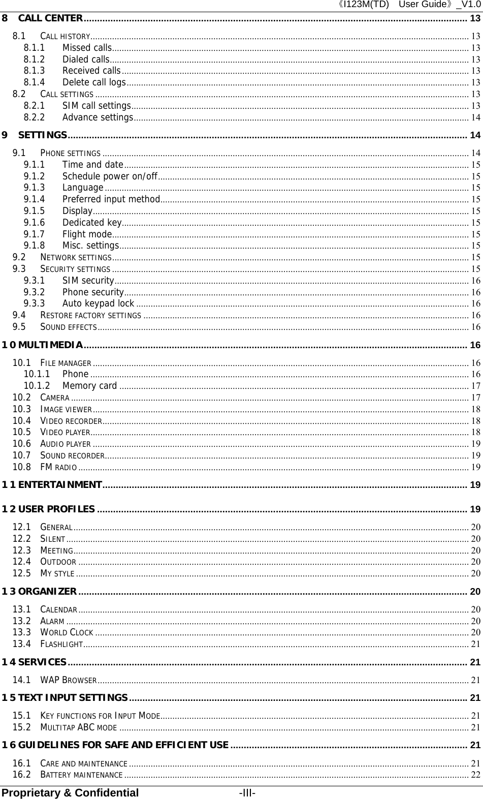 《I123M(TD)  User Guide》_V1.0 Proprietary &amp; Confidential                  -III- 8 CALL CENTER ................................................................................................................................................ 13 8.1 CALL HISTORY ............................................................................................................................................................. 13 8.1.1 Missed calls .................................................................................................................................................... 13 8.1.2 Dialed calls ..................................................................................................................................................... 13 8.1.3 Received calls ................................................................................................................................................ 13 8.1.4 Delete call logs .............................................................................................................................................. 13 8.2 CALL SETTINGS ........................................................................................................................................................... 13 8.2.1 SIM call settings ............................................................................................................................................ 13 8.2.2 Advance settings ........................................................................................................................................... 14 9 SETTINGS ...................................................................................................................................................... 14 9.1 PHONE SETTINGS ........................................................................................................................................................ 14 9.1.1 Time and date ............................................................................................................................................... 15 9.1.2 Schedule power on/off ................................................................................................................................. 15 9.1.3 Language ....................................................................................................................................................... 15 9.1.4 Preferred input method................................................................................................................................ 15 9.1.5 Display ............................................................................................................................................................ 15 9.1.6 Dedicated key ................................................................................................................................................ 15 9.1.7 Flight mode .................................................................................................................................................... 15 9.1.8 Misc. settings ................................................................................................................................................. 15 9.2 NETWORK SETTINGS .................................................................................................................................................... 15 9.3 SECURITY SETTINGS .................................................................................................................................................... 15 9.3.1 SIM security ................................................................................................................................................... 16 9.3.2 Phone security ............................................................................................................................................... 16 9.3.3 Auto keypad lock .......................................................................................................................................... 16 9.4 RESTORE FACTORY SETTINGS ....................................................................................................................................... 16 9.5 SOUND EFFECTS .......................................................................................................................................................... 16 10 MULTIMEDIA ................................................................................................................................................ 16 10.1 FILE MANAGER ............................................................................................................................................................ 16 10.1.1 Phone ............................................................................................................................................................. 16 10.1.2 Memory card ................................................................................................................................................. 17 10.2 CAMERA ..................................................................................................................................................................... 17 10.3 IMAGE VIEWER ............................................................................................................................................................ 18 10.4 VIDEO RECORDER ........................................................................................................................................................ 18 10.5 VIDEO PLAYER ............................................................................................................................................................. 18 10.6 AUDIO PLAYER ............................................................................................................................................................ 19 10.7 SOUND RECORDER ....................................................................................................................................................... 19 10.8 FM RADIO .................................................................................................................................................................. 19 11 ENTERTAINMENT ......................................................................................................................................... 19 12 USER PROFILES ........................................................................................................................................... 19 12.1 GENERAL .................................................................................................................................................................... 20 12.2 SILENT ....................................................................................................................................................................... 20 12.3 MEETING .................................................................................................................................................................... 20 12.4 OUTDOOR .................................................................................................................................................................. 20 12.5 MY STYLE ................................................................................................................................................................... 20 13 ORGANIZER .................................................................................................................................................. 20 13.1 CALENDAR .................................................................................................................................................................. 20 13.2 ALARM ....................................................................................................................................................................... 20 13.3 WORLD CLOCK ........................................................................................................................................................... 20 13.4 FLASHLIGHT ................................................................................................................................................................ 21 14 SERVICES ...................................................................................................................................................... 21 14.1 WAP BROWSER .......................................................................................................................................................... 21 15 TEXT INPUT SETTINGS ............................................................................................................................... 21 15.1 KEY FUNCTIONS FOR INPUT MODE................................................................................................................................ 21 15.2 MULTITAP ABC MODE ................................................................................................................................................. 21 16 GUIDELINES FOR SAFE AND EFFICIENT USE ......................................................................................... 21 16.1 CARE AND MAINTENANCE ............................................................................................................................................. 21 16.2 BATTERY MAINTENANCE ............................................................................................................................................... 22 