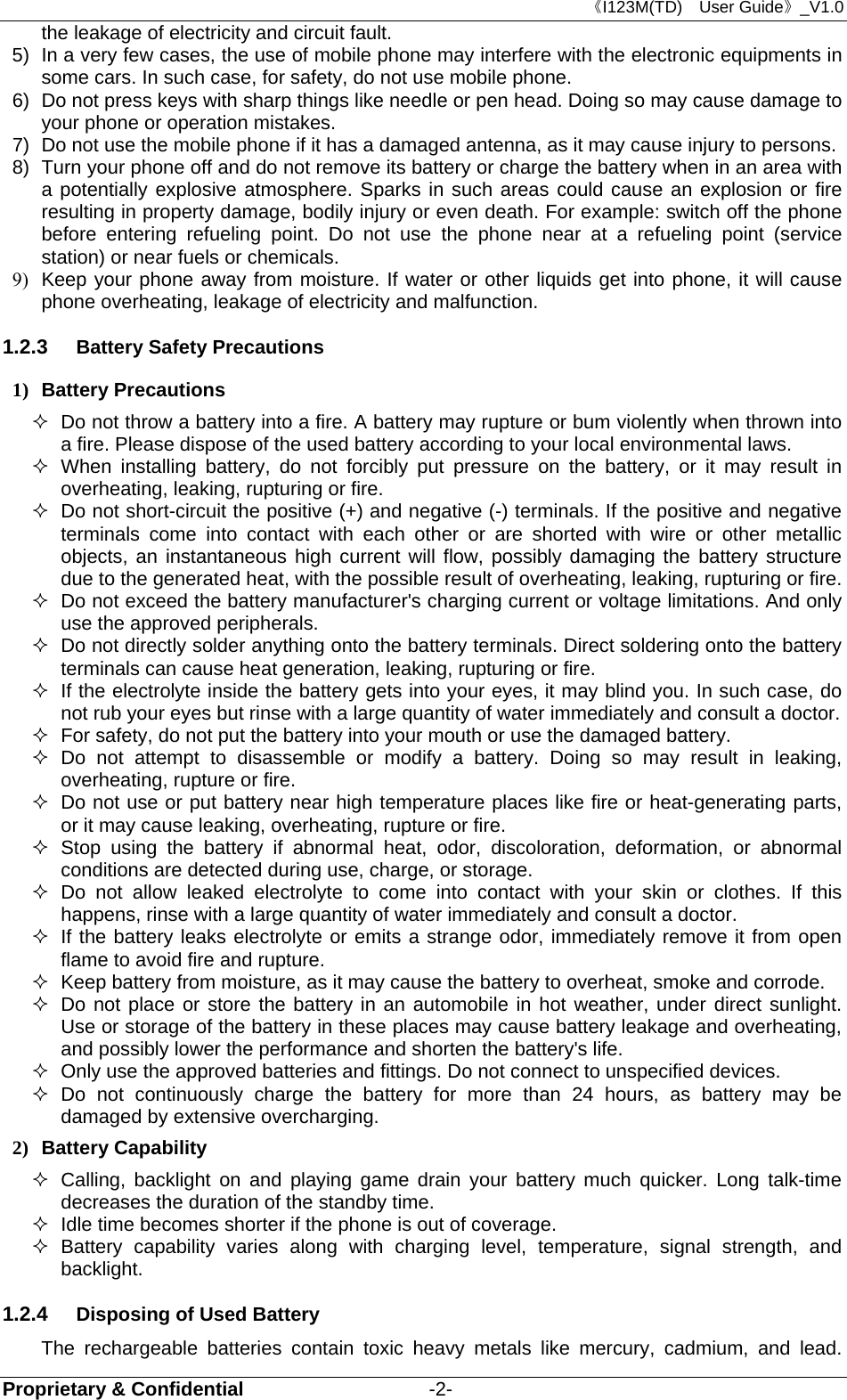 《I123M(TD)  User Guide》_V1.0 Proprietary &amp; Confidential                   -2- the leakage of electricity and circuit fault. 5)  In a very few cases, the use of mobile phone may interfere with the electronic equipments in some cars. In such case, for safety, do not use mobile phone. 6)  Do not press keys with sharp things like needle or pen head. Doing so may cause damage to your phone or operation mistakes. 7)  Do not use the mobile phone if it has a damaged antenna, as it may cause injury to persons. 8)  Turn your phone off and do not remove its battery or charge the battery when in an area with a potentially explosive atmosphere. Sparks in such areas could cause an explosion or fire resulting in property damage, bodily injury or even death. For example: switch off the phone before entering refueling point. Do not use the phone near at a refueling point (service station) or near fuels or chemicals. 9)  Keep your phone away from moisture. If water or other liquids get into phone, it will cause phone overheating, leakage of electricity and malfunction. 1.2.3  Battery Safety Precautions 1) Battery Precautions   Do not throw a battery into a fire. A battery may rupture or bum violently when thrown into a fire. Please dispose of the used battery according to your local environmental laws.  When installing battery, do not forcibly put pressure on the battery, or it may result in overheating, leaking, rupturing or fire.   Do not short-circuit the positive (+) and negative (-) terminals. If the positive and negative terminals come into contact with each other or are shorted with wire or other metallic objects, an instantaneous high current will flow, possibly damaging the battery structure due to the generated heat, with the possible result of overheating, leaking, rupturing or fire.   Do not exceed the battery manufacturer&apos;s charging current or voltage limitations. And only use the approved peripherals.   Do not directly solder anything onto the battery terminals. Direct soldering onto the battery terminals can cause heat generation, leaking, rupturing or fire.   If the electrolyte inside the battery gets into your eyes, it may blind you. In such case, do not rub your eyes but rinse with a large quantity of water immediately and consult a doctor.   For safety, do not put the battery into your mouth or use the damaged battery.  Do not attempt to disassemble or modify a battery. Doing so may result in leaking, overheating, rupture or fire.   Do not use or put battery near high temperature places like fire or heat-generating parts, or it may cause leaking, overheating, rupture or fire.  Stop using the battery if abnormal heat, odor, discoloration, deformation, or abnormal conditions are detected during use, charge, or storage.  Do not allow leaked electrolyte to come into contact with your skin or clothes. If this happens, rinse with a large quantity of water immediately and consult a doctor.   If the battery leaks electrolyte or emits a strange odor, immediately remove it from open flame to avoid fire and rupture.   Keep battery from moisture, as it may cause the battery to overheat, smoke and corrode.     Do not place or store the battery in an automobile in hot weather, under direct sunlight. Use or storage of the battery in these places may cause battery leakage and overheating, and possibly lower the performance and shorten the battery&apos;s life.   Only use the approved batteries and fittings. Do not connect to unspecified devices.  Do not continuously charge the battery for more than 24 hours, as battery may be damaged by extensive overcharging. 2) Battery Capability   Calling, backlight on and playing game drain your battery much quicker. Long talk-time decreases the duration of the standby time.   Idle time becomes shorter if the phone is out of coverage.  Battery capability varies along with charging level, temperature, signal strength, and backlight. 1.2.4  Disposing of Used Battery The rechargeable batteries contain toxic heavy metals like mercury, cadmium, and lead. 